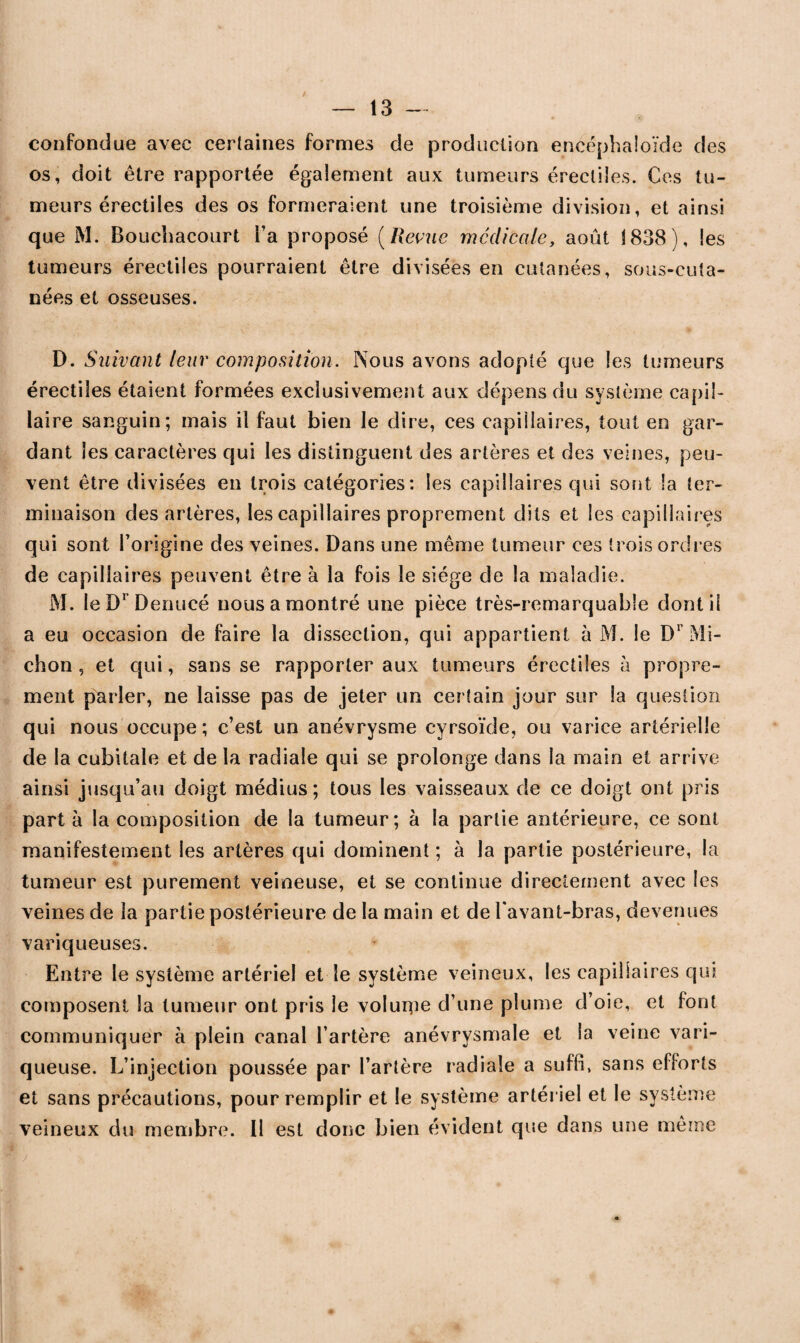 / — 13 — confondue avec certaines formes de production eneéphaloïde des os, doit être rapportée également aux tumeurs érectiles. Ces tu¬ meurs érectiles des os formeraient une troisième division, et ainsi que M. Bouchacourt Fa proposé (Revue médicale, août 1838 ), les tumeurs érectiles pourraient être divisées en cutanées, sous-cuta- nées et osseuses. D. Suivant leur composition. Nous avons adopté que les tumeurs érectiles étaient formées exclusivement aux dépens du système capil¬ laire sanguin; mais il faut bien le dire, ces capillaires, tout en gar¬ dant les caractères qui les distinguent des artères et des veines, peu¬ vent être divisées en trois catégories: les capillaires qui sont la ter¬ minaison des artères, les capillaires proprement dits et les capillaires qui sont l’origine des veines. Dans une même tumeur ces trois ordres de ca pilla ires peuvent être à la fois le siège de la maladie. M. leDrDenucé nous a montré une pièce très-remarquable dont il a eu occasion de faire la dissection, qui appartient à M. le Dr Mi- chon , et qui, sans se rapporter aux tumeurs érectiles à propre¬ ment parler, ne laisse pas de jeter un certain jour sur la question qui nous occupe; c’est un anévrysme cyrsoïde, ou varice artérielle de la cubitale et de la radiale qui se prolonge dans la main et arrive ainsi jusqu’au doigt médius; tous les vaisseaux de ce doigt ont pris part à la composition de la tumeur; à la partie antérieure, ce sont manifestement les artères qui dominent ; à la partie postérieure, la tumeur est purement veineuse, et se continue directement avec les veines de la partie postérieure de la main et de Favant-bras, devenues variqueuses. Entre le système artériel et le système veineux, les capillaires qui composent la tumeur ont pris le voluipe d’une plume d’oie, et font communiquer à plein canal l’artère anévrysmale et la veine vari¬ queuse. L’injection poussée par l’artère radiale a suffi, sans efforts et sans précautions, pour remplir et le système artériel et le système veineux du membre. 11 est donc bien évident que dans une même