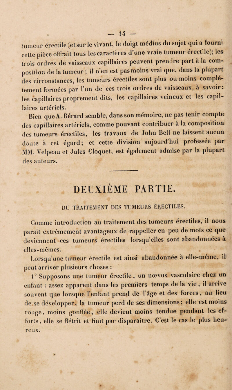 fumeur érectile (etsur le vivant, le doigt médius du sujet qui a fourni cette pièce offrait tous les caractères d’une vraie tumeur érectile); les trois ordres de vaisseaux capillaires peuvent prendre part à la com¬ position de la tumeur ; il n’en est pas moins vrai que, dans la plupart des circonstances, les tumeurs érectiles sont plus ou moins complè¬ tement formées par l’un de ces trois ordres de vaisseaux, à savoir: les capillaires proprement dits, les capillaires veineux et les capil- ]aires artériels. Bien que A. Bérard semble, dans son mémoire, ne pas tenir compte des capillaires artériels, comme pouvant contribuer à la composition des tumeurs érectiles, les travaux de John Bell ne laissent aucun doute à cet égard; et cette division aujourd’hui professée par MM. Velpeau et Jules Cloquet, est également admise par la plupart des auteurs. DEUXIÈME PARTIE. DU TRAITEMENT DES TUMEURS ÉRECTILES. Comme introduction au traitement des tumeurs érectiles, il nous paraît extrêmement avantageux de rappeller en peu de mots ce que deviennent ces tumeurs érectiles lorsqu’elles sont abandonnées à elles-mêmes. Lorsqu’une tumeur érectile est ainsi abandonnée à elle-même, il peut arriver plusieurs choses : 1° Supposons une tumeur érectile, un nœvus vasculaire chez un enfant : assez apparent dans les premiers temps de la vie , il arrive souvent que lorsque l’enfant prend de l’âge et des forces, au lieu de se développer, la tumeur perd de ses dimensions; elle est moins rouge, moins gonflée, elle devient moins tendue pendant les ef¬ forts, elle se flétrit et finit par disparaître. C’est le cas le plus heu¬ reux.