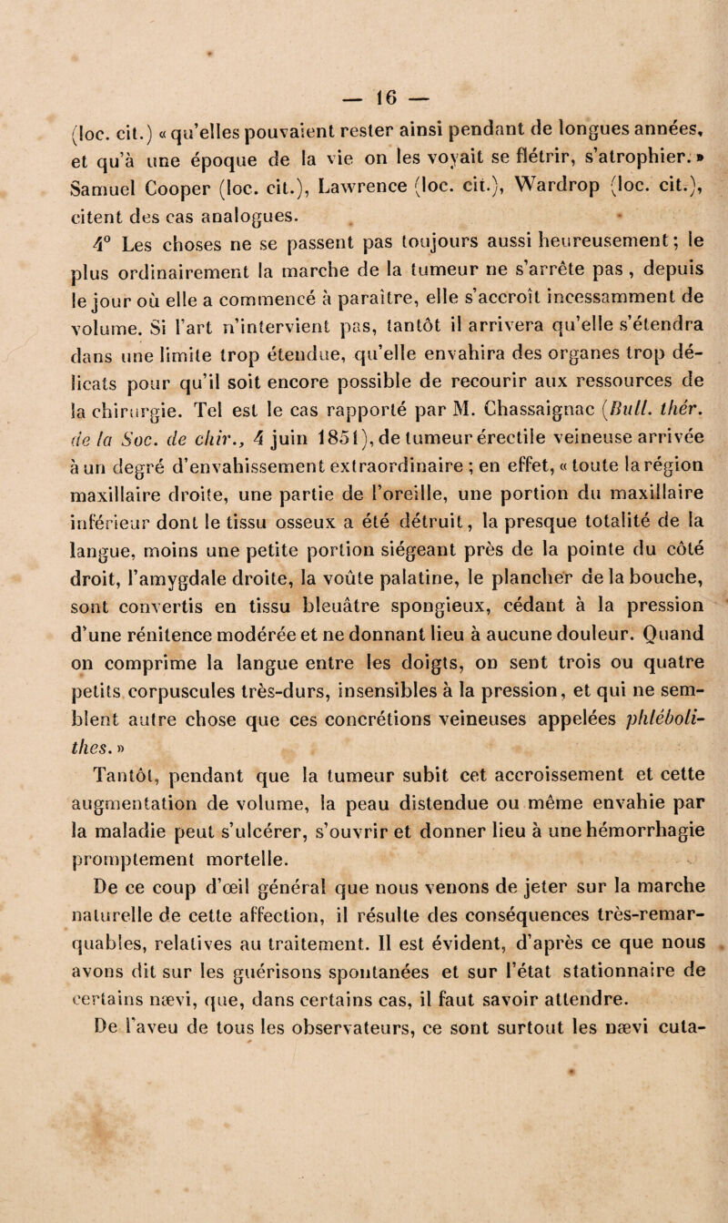 (loc. cil.) « quelles pouvaient rester ainsi pendant de longues années, et qu’à une époque de la vie on les voyait se flétrir, s’atrophier. » Samuel Cooper (loc. cit.), Lawrence (loc. cit.), Wardrop (loc. cit.), citent des cas analogues. 4° Les choses ne se passent pas toujours aussi heureusement ; le plus ordinairement la marche de la tumeur ne s’arrête pas , depuis le jour où elle a commencé à paraître, elle s’accroît incessamment de volume. Si l’art n’intervient pas, tantôt il arrivera qu’elle s’étendra dans une limite trop étendue, qu’elle envahira des organes trop dé¬ licats pour qu’il soit encore possible de recourir aux ressources de la chirurgie. Tel est le cas rapporté par M. Chassaignac (Bu/l. thér. de la Soc. de cliir., 4 juin 1851), de tumeur érectile veineuse arrivée à un degré d’envahissement extraordinaire ; en effet, « toute la région maxillaire droite, une partie de l’oreille, une portion du maxillaire inférieur dont le tissu osseux a été détruit, la presque totalité de la langue, moins une petite portion siégeant près de la pointe du côté droit, l’amygdale droite, la voûte palatine, le plancher de la bouche, sont convertis en tissu bleuâtre spongieux, cédant à la pression d’une rénitence modérée et ne donnant lieu à aucune douleur. Quand on comprime la langue entre les doigts, on sent trois ou quatre petits corpuscules très-durs, insensibles à la pression, et qui ne sem¬ blent autre chose que ces concrétions veineuses appelées phléboli- thes. » Tantôt, pendant que la tumeur subit cet accroissement et cette augmentation de volume, la peau distendue ou même envahie par la maladie peut s’ulcérer, s’ouvrir et donner lieu à une hémorrhagie promptement mortelle. De ce coup d’œil général que nous venons de jeter sur la marche naturelle de cette affection, il résulte des conséquences très-remar¬ quables, relatives au traitement. Il est évident, d’après ce que nous avons dit sur les guérisons spontanées et sur l’état stationnaire de certains nævi, que, dans certains cas, il faut savoir attendre. De l’aveu de tous les observateurs, ce sont surtout les nævi cuta-