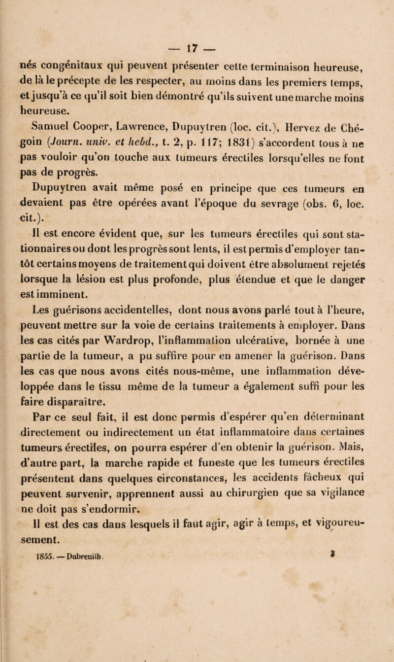 nés congénitaux qui peuvent présenter cette terminaison heureuse, de là le précepte de les respecter, au moins dans les premiers temps, et jusqu’à ce qu’il soit bien démontré qu’ils suivent une marche moins heureuse. Samuel Cooper, Lawrence, Dupuytren (loe. cit.), Hervez de Ché- goin (Journ. univ. et hebdt. 2, p. 117; 1831) s’accordent tous à ne pas vouloir qu’on touche aux tumeurs érectiles lorsqu’elles ne font pas de progrès. Dupuytren avait même posé en principe que ces tumeurs en devaient pas être opérées avant l’époque du sevrage (obs. 6, loc. cit.). 11 est encore évident que, sur les tumeurs érectiles qui sont sta¬ tionnaires ou dont les progrès sont lents, il est permis d’employer tan¬ tôt certains moyens de traitement qui doivent être absolument rejetés lorsque la lésion est plus profonde, plus étendue et que le danger est imminent. Les guérisons accidentelles, dont nous avons parlé tout à l’heure, peuvent mettre sur la voie de certains traitements à employer. Dans les cas cités par Wardrop, l’inflammation ulcérative, bornée à une partie de la tumeur, a pu suffire pour en amener la guérison. Dans les cas que nous avons cités nous-même, une inflammation déve¬ loppée dans le tissu même de la tumeur a également suffi pour les faire disparaître. Par ce seul fait, il est donc permis d’espérer qu’en déterminant directement ou indirectement un état inflammatoire dans certaines tumeurs érectiles, on pourra espérer d’en obtenir la guérison. Mais, d’autre part, la marche rapide et funeste que les tumeurs érectiles présentent dans quelques circonstances, les accidents fâcheux qui peuvent survenir, apprennent aussi au chirurgien que sa vigilance ne doit pas s’endormir. Il est des cas dans lesquels il faut agir, agir à temps, et vigoureu¬ sement. 1855. — Dubreuilb, 3