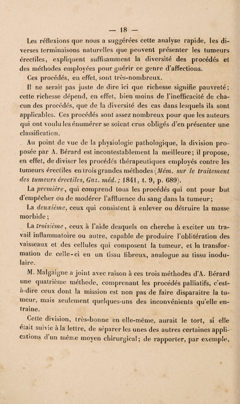 Les réflexions que nous a suggérées cette analyse rapide, les di¬ verses terminaisons naturelles que peuvent présenter les tumeurs érectiles, expliquent suffisamment la diversité des procédés et des méthodes employées pour guérir ce genre d’affections. Ces procédés, en effet, sont très-nombreux. Il ne serait pas juste de dire ici que richesse signifie pauvreté; cette richesse dépend, en effet, bien moins de l’inefficacité de cha¬ cun des procédés, que de la diversité des cas dans lesquels ils sont applicables. Ces procédés sont assez nombreux pour que les auteurs qui ont voulu les énumérer se soient crus obligés d’en présenter une classification. Au point de vue de la physiologie pathologique, la division pro¬ posée par À. Bérard est incontestablement la meilleure; il propose, en effet, de diviser les procédés thérapeutiques employés contre les tumeurs érectiles en trois grandes méthodes (Jfém. sur le traitement des tumeurs érectiles, Gaz. méd. ; 1841, t. 9, p. 689). La première, qui comprend tous les procédés qui ont pour but d’empêcher ou de modérer l’affluence du sang dans la tumeur; La deuxième, ceux qui consistent à enlever ou détruire la masse morbide ; La troisième, ceux à l’aide desquels on cherche à exciter un tra¬ vail inflammatoire ou autre, capable de produire l’oblitération des vaisseaux et des cellules qui composent la tumeur, et la transfor¬ mation de celle-ci en un tissu fibreux, analogue au tissu inodu- îaire. M. Malgaigne a joint avec raison à ces trois méthodes d’A. Bérard une quatrième méthode, comprenant les procédés palliatifs, c’est- à-dire ceux dont la mission est non pas de faire disparaître la tu¬ meur, mais seulement quelques-uns des inconvénients qu elle en¬ traîne. Cette division, très-bonne en elle-même, aurait le tort, si elle eîaït suivie à la lettre, de séparer les unes des autres certaines appli- cations d un même moyen chirurgical; de rapporter, par exemple,