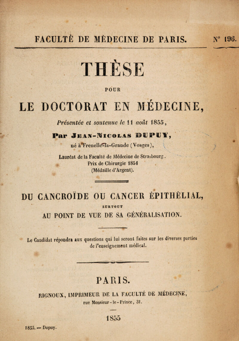 FACULTÉ DE MÉDECINE DE PARIS. POUR LE DOCTORAT EN MÉDECINE, Présentée et soutenue le !1 août 1855, Par Jean-Nicolas MTUI, né à*Frenelléîna-Grande (Vosges), Lauréat de la Faculté de Médecine de Strasbourg. Prix de Chirurgie 1854 (Médaille d’Argent). DU CANCROÏDE OU CANCER ÉPITHÉLIAL, SURTOUT AU POINT DE VUE DE SA GÉNÉRALISATION. Le Candidat répondra aux questions qui lui seront faites sur les diverses parties de Renseignement médical. PARIS. RIGNOUX, IMPRIMEUR DE LA FACULTÉ DE MÉDECINE, rue Monsieur - le - Prince, 31. 1855 N° 198. « 1 i- 1855. — Dupuy.