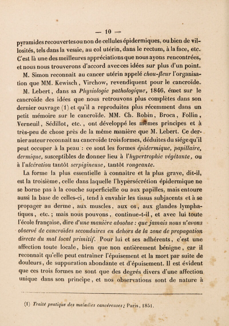 pyramides recouvertes ou non de cellules épidermiques, ou bien de vil¬ losités, tels dans la vessie, au col utérin, dans le rectum, à la face, etc. C’est là une des meilleures appréciations que nous ayons rencontrées, et nous nous trouverons d’accord avec ces idées sur plus d’un point. M. Simon reconnaît au cancer utérin appelé chou-fleur l’organisa¬ tion que MM. Kewisch , Virchow, revendiquent pour le cancroïde. M. Lebert, dans sa Physiologie pathologique, 1846, émet sur le cancroïde des idées que nous retrouvons plus complètes dans son dernier ouvrage (1) et qu’il a reproduites plus récemment dans un petit mémoire sur le cancroïde. MM. Ch. Robin, Broca, Follin, Verneuiî, Sédillot, etc., ont développé les mlemes principes et à très-peu de chose près de la même manière que M. Lebert. Ce der¬ nier auteur reconnaît au cancroïde trois formes, déduites du siège qu’il peut occuper à la peau : ce sont les formes épidermique, papillaire, dermique, susceptibles de donner lieu à Y hypertrophie végétante, ou à Y ulcération tantôt serpigineuse, tantôt rongeante. La forme la plus essentielle a connaître et la plus grave, dit-il, est la troisième, celle dans laquelle l’hypersécrétion épidermique ne se borne pas à la couche superficielle ou aux papilles, mais entoure aussi la base de celles-ci, tend à envahir les tissus subjacents et à se propager au derme , aux muscles, aux os, aux glandes lympha¬ tiques , etc. ; mais nous pouvons, continue-t-il, et avec lui toute l’école française, dire d'une manière absolue : que jamais nous n'avons observé de cancrdides secondaires en dehors de la zone de propagation directe du mal local primitif. Pour lui et ses adhérents, c’est une affection toute locale, bien que non entièrement bénigne, car il reconnaît qu’elle peut entraîner l’épuisement et la mort par suite de douleurs, de suppuration abondante et d’épuisement. 11 est évident que ces trois formes ne sont que des degrés divers d’une affection unique dans son principe, et nos observations sont de nature à (1) Traité pratique des maladies cancéreuses ; Paris, 1851.