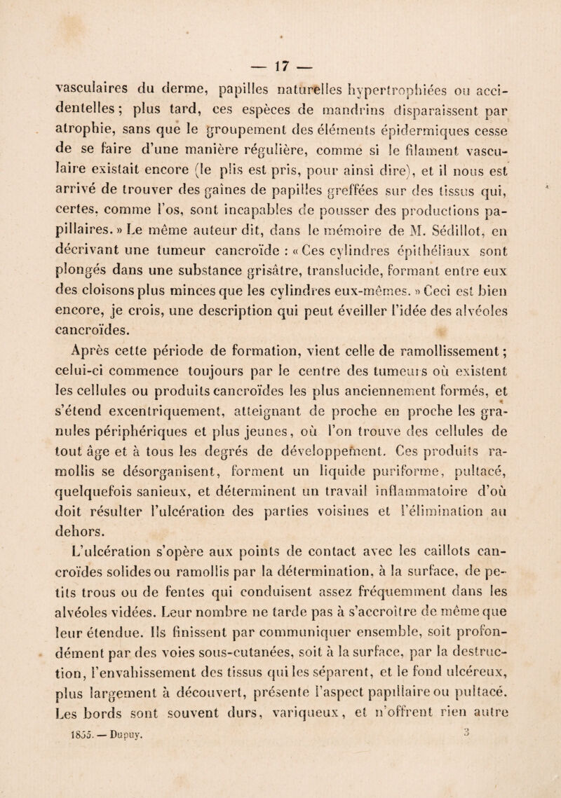 vasculaires du derme, papilles naturelles hypertrophiées ou acci¬ dentelles; plus tard, ces espèces de mandrins disparaissent par atrophie, sans que le groupement des éléments épidermiques cesse de se faire d’une manière régulière, comme si le filament vascu¬ laire existait encore (le plis est pris, pour ainsi dire), et il nous est arrivé de trouver des gaines de papilles greffées sur des tissus qui, certes, comme l’os, sont incapables de pousser des productions pa¬ pillaires.» Le même auteur dit, dans le mémoire de M. Sédiilot, en décrivant une tumeur cancroïde : « Ces cylindres épithéliaux sont plongés dans une substance grisâtre, translucide, formant entre eux des cloisons plus minces que les cylindres eux-mêmes. » Ceci est bien encore, je crois, une description qui peut éveiller l’idée des alvéoles cancroïdes. Après cette période de formation, vient celle de ramollissement ; celui-ci commence toujours par le centre des tumeurs où existent les cellules ou produits cancroïdes les plus anciennement formés, et • s’étend excentriquement, atteignant de proche en proche les gra¬ nules périphériques et plus jeunes, où l’on trouve des cellules de tout âge et à tous les degrés de développement. Ces produits ra¬ mollis se désorganisent, forment un liquide puriforme, pultacé, quelquefois sanieux, et déterminent un travail inflammatoire d’où doit résulter l’ulcération des parties voisines et l’élimination au dehors. L’ulcération s’opère aux points de contact avec les caillots can¬ croïdes solides ou ramollis par la détermination, à la surface, de pe¬ tits trous ou de fentes qui conduisent assez fréquemment dans les alvéoles vidées. Leur nombre ne tarde pas à s’accroître de même que leur étendue. Ils finissent par communiquer ensemble, soit profon¬ dément par des voies sous-cutanées, soit à la surface, par la destruc¬ tion, l’envahissement des tissus qui les séparent, et le fond ulcéreux, plus largement à découvert, présente l’aspect papillaire ou pultacé. Les bords sont souvent durs, variqueux, et »’offrent rien autre 1855. — Dupuy. 3