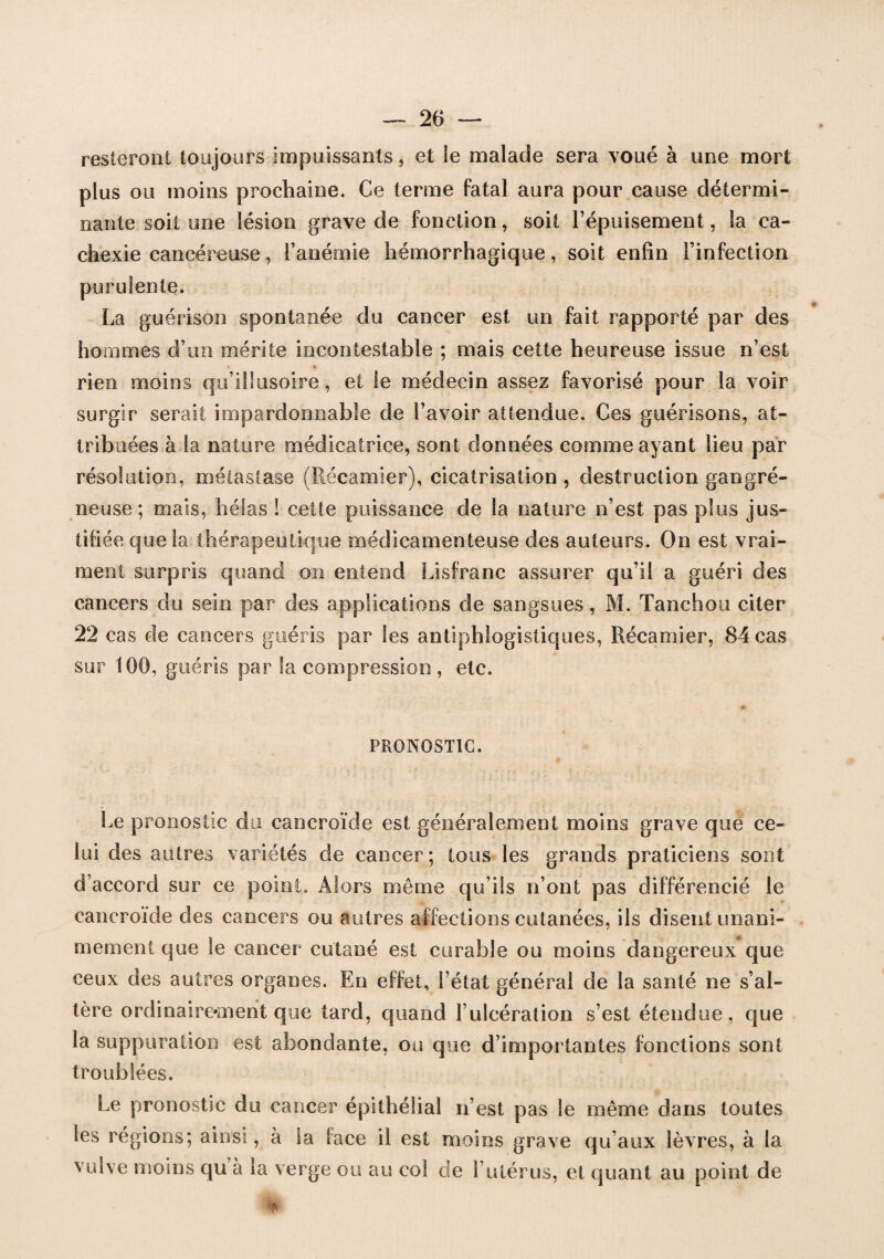 resteront toujours impuissants, et le malade sera voué à une mort plus ou moins prochaine. Ce terme fatal aura pour cause détermi¬ nante soit une lésion grave de fonction, soit l’épuisement, la ca¬ chexie cancéreuse, l’anémie hémorrhagique, soit enfin l’infection purulente. La guérison spontanée du cancer est un fait rapporté par des hommes d’un mérite incontestable ; mais cette heureuse issue n’est rien moins qu’illusoire, et le médecin assez favorisé pour la voir surgir serait impardonnable de l’avoir attendue. Ces guérisons, at¬ tribuées à la nature médicatrice, sont données comme ayant lieu par résolution, métastase (Récamier), cicatrisation , destruction gangré¬ neuse ; mais, hélas I cette puissance de la nature n’est pas plus jus¬ tifiée que la thérapeutique médicamenteuse des auteurs. On est vrai¬ ment surpris quand on entend Lisfranc assurer qu’il a guéri des cancers du sein par des applications de sangsues, M. Tanchou citer 22 cas de cancers guéris par les antiphlogistiques, Récamier, 84 cas sur 100, guéris par la compression , etc. PRONOSTIC. Le pronostic du cancroïde est généralement moins grave que ce¬ lui des autres variétés de cancer; tous les grands praticiens sont d’accord sur ce point. Alors même qu’ils n’ont pas différencié le cancroïde des cancers ou autres affections cutanées, ils disent unani¬ mement que le cancer cutané est curable ou moins dangereux que ceux des autres organes. En effet, l’état général de la santé ne s’al¬ tère ordinairement que tard, quand l’ulcération s’est étendue, que la suppuration est abondante, ou que d’importantes fonctions sont troublées. Le pronostic du cancer épithélial n’est pas le même dans toutes les régions; ainsi, à la face il est moins grave qu’aux lèvres, à la vulve moins qu à la verge ou au col de l’utérus, et quant au point de iit