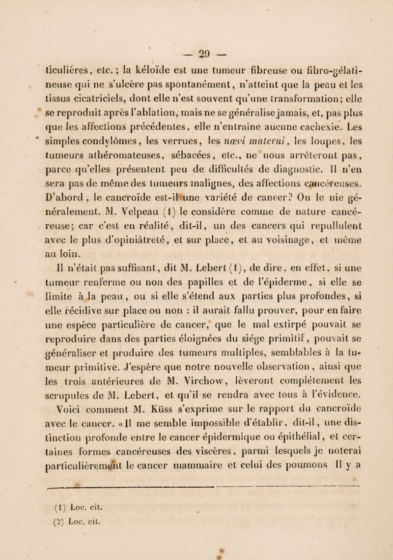 ticuüères, etc. ; ia kéloïde est une tumeur fibreuse ou fibro-gélati- neuse qui ne s’ulcère pas spontanément, n’atteint que la peau et les tissus cicatriciels, dont elle n’est souvent qu’une transformation; elle se reproduit après l’ablation, mais ne se généralise jamais, et, pas plus que les affections précédentes, elle n’entraîne aucune cachexie. Les simples condylomes, les verrues, les nœvi materni, les loupes, les tumeurs athéromateuses, sébacées, etc., ne nous arrêteront pas, parce qu’elles présentent peu de difficultés de diagnostic. 11 n’en sera pas de même des tumeurs malignes, des affections cancéreuses. D’abord , le cancroïde est-il une variété de cancer? On le nie gé¬ néralement. M, Velpeau (!) le considère comme de nature cancé¬ reuse; car c’est en réalité, dit-il, un des cancers qui repullulent avec le plus d’opiniâtreté, et sur place, et au voisinage, et meme au loin. Il n’était pas suffisant, dit M. Lebert (1), de dire, en effet, si une tumeur renferme ou non des papilles et de l’épiderme, si elle se limite à la peau, ou si elle s’étend aux parties plus profondes, si elle récidive sur place ou non : il aurait fallu prouver, pour en faire une espèce particulière de cancer, que le mal extirpé pouvait se reproduire dans des parties éloignées du siège primitif, pouvait se généraliser et produire des tumeurs multiples, semblables à la tu¬ meur primitive. J’espère que notre nouvelle observation , ainsi que les trois antérieures de M. Virchow, lèveront complètement les scrupules de M. Lebert, et qu’il se rendra avec tous à l’évidence. Voici comment M. Ktiss s’exprime sur le rapport du cancroïde avec le cancer. «Il me semble impossible d’établir, dit-il, une dis¬ tinction profonde entre le cancer épidermique ou épithélial, et cer¬ taines formes cancéreuses des viscères, parmi lesquels je noterai particulièrement le cancer mammaire et celui des poumons II y a (1) Loc. cit. (2) Loc. cit.