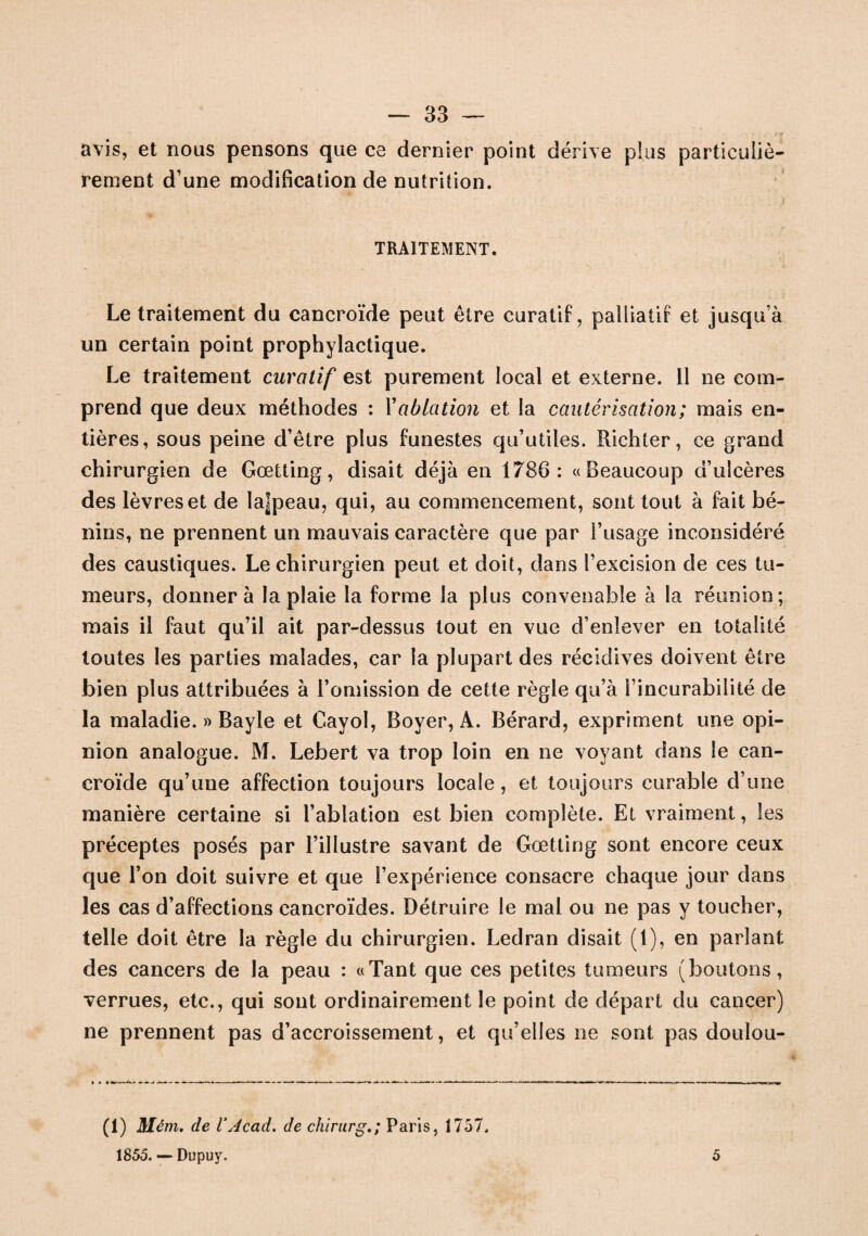 avis, et nous pensons que ce dernier point dérive plus particuliè¬ rement d’une modification de nutrition. TRAITEMENT. Le traitement du cancroïde peut être curatif, palliatif et jusqu’à un certain point prophylactique. Le traitement curatif est purement local et externe. Il ne com¬ prend que deux méthodes : Yablation et la cautérisation; mais en¬ tières, sous peine d’être plus funestes qu’utiles. Piichter, ce grand chirurgien de Gœtting, disait déjà en 1786: «Beaucoup d’ulcères des lèvres et de la]peau, qui, au commencement, sont tout à fait bé¬ nins, ne prennent un mauvais caractère que par l’usage inconsidéré des caustiques. Le chirurgien peut et doit, dans l’excision de ces tu¬ meurs, donner à la plaie la forme la plus convenable à la réunion; mais il faut qu’il ait par-dessus tout en vue d’enlever en totalité toutes les parties malades, car la plupart des récidives doivent être bien plus attribuées à l’omission de cette règle qu’à l’incurabilité de la maladie. » Bayle et Cayol, Boyer, A. Bérard, expriment une opi¬ nion analogue. M. Lebert va trop loin en ne voyant dans le can¬ croïde qu’une affection toujours locale, et toujours curable d’une manière certaine si l’ablation est bien complète. Et vraiment, les préceptes posés par l’illustre savant de Gœtting sont encore ceux que l’on doit suivre et que l’expérience consacre chaque jour dans les cas d’affections cancroïdes. Détruire le mal ou ne pas y toucher, telle doit être la règle du chirurgien. Ledran disait (1), en parlant des cancers de la peau : «Tant que ces petites tumeurs (boutons, verrues, etc., qui sont ordinairement le point de départ du cancer) ne prennent pas d’accroissement, et qu’elles ne sont pas doulou- * * (1) Mém. de VAcad, de chirurg.; Paris, 1757. 1855. — Dupuy. 5