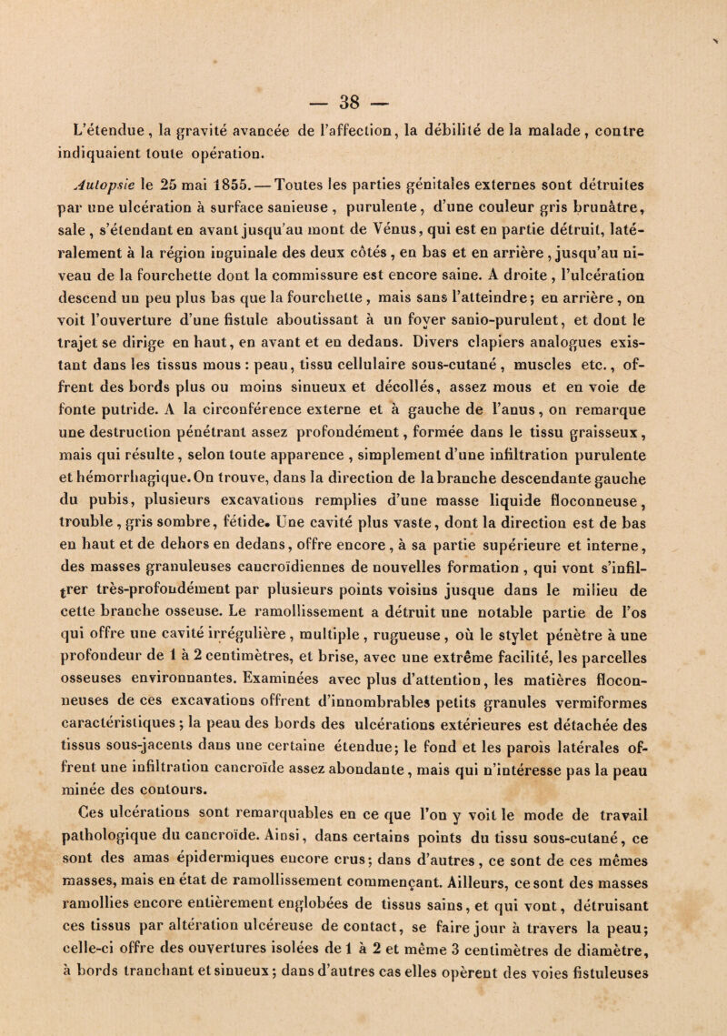 L’étendue, la gravité avancée de l’affection, la débilité de la malade, contre indiquaient toute opération. Autopsie le 25 mai 1855. — Toutes les parties génitales externes sont détruites par une ulcération à surface sanieuse , purulente, d’une couleur gris brunâtre, sale , s’étendant en avant jusqu’au mont de Vénus, qui est en partie détruit, laté¬ ralement à la région inguinale des deux côtés , en bas et en arrière , jusqu’au ni¬ veau de la fourchette dont la commissure est encore saine. A droite , l’ulcération descend un peu plus bas que la fourchette , mais sans l’atteindre; en arrière , on voit l’ouverture d’une fistule aboutissant à un foyer sanio-purulent, et dont le trajet se dirige en haut, en avant et en dedans. Divers clapiers analogues exis¬ tant dans les tissus mous : peau, tissu cellulaire sous-cutané , muscles etc., of¬ frent des bords plus ou moins sinueux et décollés, assez mous et envoie de fonte putride. A la circonférence externe et à gauche de l’anus, on remarque une destruction pénétrant assez profondément, formée dans le tissu graisseux, mais qui résulte , selon toute apparence , simplement d’une infiltration purulente et hémorrhagique. On trouve, dans la direction de la branche descendante gauche du pubis, plusieurs excavations remplies d’une masse liquide floconneuse, trouble , gris sombre, fétide. Une cavité plus vaste, dont la direction est de bas en haut et de dehors en dedans, offre encore, à sa partie supérieure et interne, des masses granuleuses cancroïdiennes de nouvelles formation , qui vont s’infil¬ trer très-profondément par plusieurs points voisins jusque dans le milieu de cette branche osseuse. Le ramollissement a détruit une notable partie de l’os qui offre une cavité irrégulière , multiple , rugueuse , où le stylet pénètre à une profondeur de 1 à 2 centimètres, et brise, avec une extrême facilité, les parcelles osseuses environnantes. Examinées avec plus d’attention, les matières flocon¬ neuses de ces excavations offrent d’innombrables petits granules vermiformes caractéristiques ; la peau des bords des ulcérations extérieures est détachée des tissus sous-jacents dans une certaine étendue; le fond et les parois latérales of¬ frent une infiltration cancroïde assez abondante, mais qui n’intéresse pas la peau minée des contours. Ces ulcérations sont remarquables en ce que l’on y voit le mode de travail pathologique du cancroïde. Ainsi, dans certains points du tissu sous-cutané, ce sont des amas épidermiques encore crus; dans d’autres, ce sont de ces mêmes masses, mais en état de ramollissement commençant. Ailleurs, ce sont des masses ramollies encore entièrement englobées de tissus sains, et qui vont, détruisant ces tissus par altération ulcéreuse de contact, se faire jour à travers la peau; celle-ci offre des ouvertures isolées de 1 à 2 et même 3 centimètres de diamètre, à bords tranchant et sinueux ; dans d’autres cas elles opèrent des voies fistuleuses