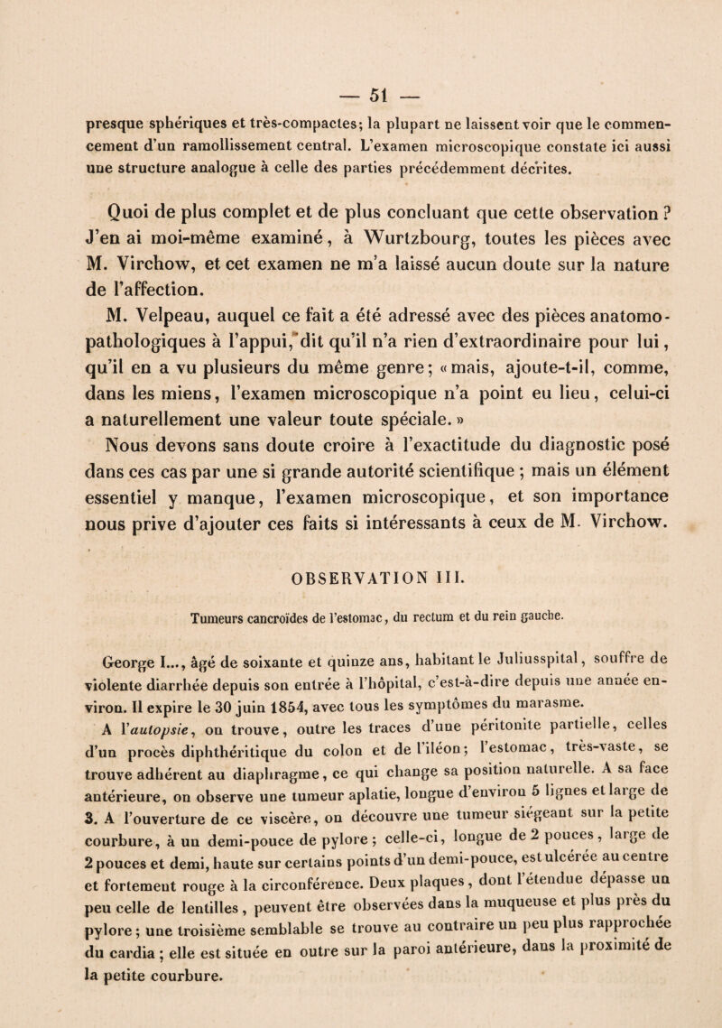 presque sphériques et très-compactes; la plupart ne laissent voir que le commen¬ cement d’un ramollissement central. L’examen microscopique constate ici aussi une structure analogue à celle des parties précédemment décrites. Quoi de plus complet et de plus concluant que cette observation ? J’en ai moi-même examiné, à Wurtzbourg, toutes les pièces avec M. Virchow, et cet examen ne m’a laissé aucun doute sur la nature de l’affection. M. Velpeau, auquel ce fait a été adressé avec des pièces anatomo¬ pathologiques à l’appui, dit qu’il n’a rien d’extraordinaire pour lui, qu’il en a vu plusieurs du même genre; «mais, ajoute-t-il, comme, dans les miens, l’examen microscopique n’a point eu lieu, celui-ci a naturellement une valeur toute spéciale. » Nous devons sans doute croire à l’exactitude du diagnostic posé dans ces cas par une si grande autorité scientifique ; mais un élément essentiel y manque, l’examen microscopique, et son importance nous prive d’ajouter ces faits si intéressants à ceux de M. Virchow. OBSERVATION III. Tumeurs cancroïdes de l’estomac, du rectum et du rein gauche. George I..., âgé de soixante et quinze ans, habitant le Juliusspital, souffre de violente diarrhée depuis son entrée à l’hôpital, c est-à-dire depuis une année en¬ viron. Il expire le 30 juin 1854, avec tous les symptômes du marasme. A Y autopsie, on trouve, outre les traces dune péritonite partielle, celles d’un procès diphthéritique du colon et de l iléon; 1 estomac, très-\aste, se trouve adhérent au diaphragme, ce qui change sa position naluielle. A sa face antérieure, on observe une tumeur aplatie, longue d environ 5 lignes etlaige de 3. A l’ouverture de ce viscère, on découvre une tumeur siégeant sur la petite courbure, à un demi-pouce de pylore; celle-ci, longue de 2 pouces, laige de 2 pouces et demi, haute sur certains points d’un demi-pouce, est ulcérée au centre et fortement rouge à la circonférence. Deux plaques, dont 1 étendue dépasse un peu celle de lentilles , peuvent être observées dans la muqueuse et plus près du pylore; une troisième semblable se trouve au contraire un peu plus rapprochée du cardia ; elle est située en outre sur la paroi antérieure, dans la proximité de la petite courbure.