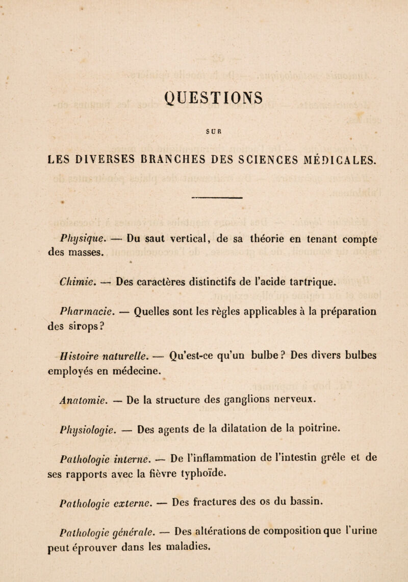 QUESTIONS SUR LES DIVERSES BRANCHES DES SCIENCES MÉDICALES. Physique. — Du saut vertical, de sa théorie en tenant compte des masses. Chimie. — Des caractères distinctifs de l'acide tartrique. Pharmacie. — Quelles sont les règles applicables à la préparation des sirops? Histoire naturelle. — Qu’est-ce qu’un bulbe ? Des divers bulbes employés en médecine. Anatomie. — De la structure des ganglions nerveux. Physiologie. — Des agents de la dilatation de la poitrine. Pathologie interne. — De l’inflammation de l’intestin grêle et de ses rapports avec la fièvre typhoïde. Pathologie externe. — Des fractures des os du bassin. Pathologie générale. — Des altérations de composition que l'urine peut éprouver dans les maladies.