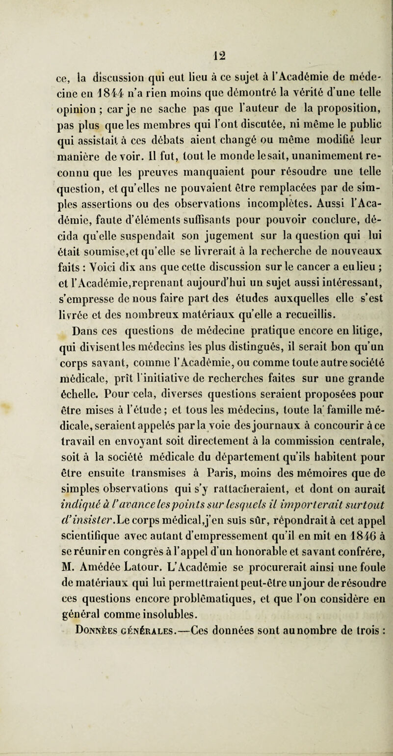 ce, la discussion qui eut lieu à ce sujet à l’Académie de méde¬ cine en i 844 n’a rien moins que démontré la vérité d’une telle opinion; car je ne sache pas que l’auteur de la proposition, pas plus que les membres qui l’ont discutée, ni même le public qui assistait à ces débats aient changé ou même modifié leur manière de voir. 11 fut, tout le monde lésait, unanimement re¬ connu que les preuves manquaient pour résoudre une telle question, et qu’elles ne pouvaient être remplacées par de sim¬ ples assertions ou des observations incomplètes. Aussi l’Aca¬ démie, faute d’éléments suffisants pour pouvoir conclure, dé¬ cida quelle suspendait son jugement sur la question qui lui était soumise,et qu’elle se livrerait à la recherche de nouveaux faits : Voici dix ans que cette discussion sur le cancer a eu lieu ; et l’Académie,reprenant aujourd’hui un sujet aussi intéressant, s’empresse de nous faire part des études auxquelles elle s’est livrée et des nombreux matériaux quelle a recueillis. Dans ces questions de médecine pratique encore en litige, qui divisent les médecins les plus distingués, il serait bon qu’un corps savant, comme l’Académie, ou comme toute autre société médicale, prît l’initiative de recherches faites sur une grande échelle. Pour cela, diverses questions seraient proposées pour être mises à l’étude ; et tous les médecins, toute la' famille mé¬ dicale, seraient appelés par la voie des journaux à concourir à ce travail en envoyant soit directement à la commission centrale, soit à la société médicale du département qu’ils habitent pour être ensuite transmises à Paris, moins des mémoires que de simples observations qui s’y rattacheraient, et dont on aurait indiqué à l’avance les points sur lesquels il importerait surtout d’insistermédical,j’en suis sûr, répondrait à cet appel scientifique avec autant d’empressement qu’il en mit en 1846 à se réunir en congrès à l’appel d’un honorable et savant confrère, M. Amédée Latour. L’Académie se procurerait ainsi une foule de matériaux qui lui permettraient peut-être un jour de résoudre ces questions encore problématiques, et que l’on considère en général comme insolubles. Données générales.—Ces données sont au nombre de trois :