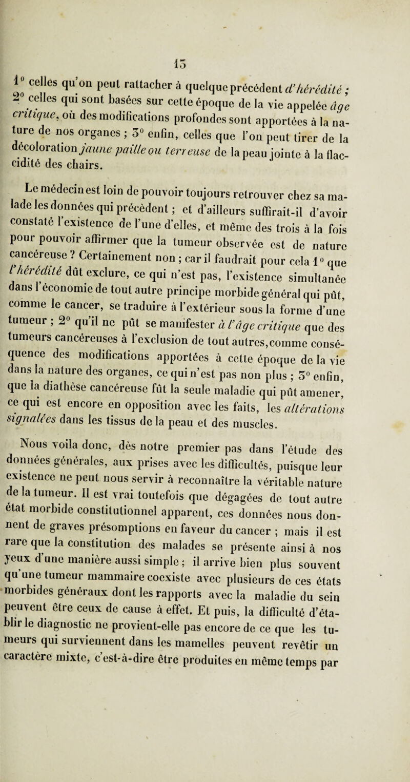 15 1“ celles qu’on peut rattacher à quelque précédent ; - celles qui sont basées sur cette époque de la \ie appelée ûqe critique, où des inodiGcations profondes sont apportées à la na¬ ture de nos organes ; 5» enfin, celles que l’on peut tirer de la décolorationpaille ou terreuse de la peau jointe à la flac- cidité des chairs. Le niédecinest loin de pouvoir toujours retrouver chez sa ma¬ lade les données qui précèdent ; et d’ailleurs suffirait-il d’avoir constaté l’existence de l’une d’elles, et même des trois à la fois pour pouvoir affirmer que la tumeur observée est de nature cancéreuse î Certainement non ; car il faudrait pour cela 1» que l’hérédité dût exclure, ce qui n’est pas, l’existence simultanée dans I économie de tout autre principe morbide général qui pût, comme le cancer, se traduire à l’extérieur sous la forme d’une tumeur ; 2» qu’il ne pût se manifester à l’âge critique que des tumeurs cancéreuses à l’exclusion de tout autres,comme consé¬ quence des modifications apportées à cette époque de la vie dans la nature des organes, ce qui n’est pas non plus ; 5“ enfin, que la diathèse cancéreuse fût la seule maladie qui pût amener^ ce qui est encore en opposition avec les faits, les altérations signalées dans les tissus de la peau et des muscles. Nous voila donc, dès notre premier pas dans l’étude des données générales, aux prises avec les difficultés, puisque leur existence ne peut nous servir à reconnaître la véritable nature de la tumeur. Il est vrai toutefois que dégagées de tout autre état morbide constitutionnel apparent, ces données nous don¬ nent de graves présomptions en faveur du cancer ; mais il est rare que la constitution des malades se présente ainsi à nos yeux d’une manière aussi simple ; il arrive bien plus souvent qu une tumeur mammaire coexiste avec plusieurs de ces états morbides généraux dont les rapports avec la maladie du sein peuvent être ceux de cause à effet. Et puis, la difficulté d’éta¬ blir le diagnostic ne provient-elle pas encore de ce que les tu- meurs qui survieuiient dans les mamelles peuvent revêtir un caractère mixte, c est-à-dire être produites en même temps par