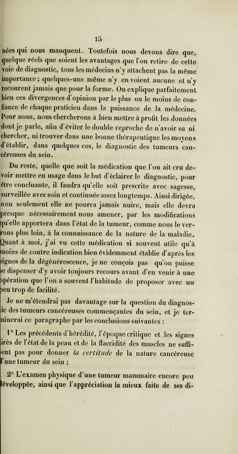 nées qui nous manquent. Toutefois nous devons dire que, quelque réels que soient les avantages que l’on relire de cette voie de diagnostic, tous les médecins n’y attachent pas la même importance ; quelques-uns même n’y en voient aucune et n’y recourent jamais que pour la forme. On explique parfaitement bien ces divergences d’opinion par le plus ou le moins de con¬ fiance de chaque praticien dans la puissance de la médecine. Pour nous, nous chercherons à bien mettre à profit les données dont je parle, afin d éviter le double reproche de n’avoir su ni chercher, ni trouver dans une bonne thérapeutique lesmovens d établir, dans quelques cas, le diagnostic des tumeurs can¬ céreuses du sein. Du reste, quelle que soit la médication que l’on ait cru de¬ voir mettre en usage dans le but d’éclairer le diagnostic, pour jêlre concluante, il faudra quelle soit prescrite avec sagesse, jsurveillée avec soin et continuée assez longtemps. Ainsi dirigée, jnon seulement elle ne pourra jamais nuire, mais elle devra presque nécessairement nous amener, par les modifications quelle apportera dans l’état de la tumeur, comme nous le ver¬ rons plus loin, à la connaissance de la nature de la maladie, puant à moi, j’ai vu cette médication si souvent utile qu’à ^loins de contre indication bien évidemment établie d’après les Mgnes de la dégénérescence, je ne conçois pas qu’on puisse h dispenser d’y avoir toujours recours avant d’en venir à une )pération que l’on a souvent l’habitude de proposer avec un Deu trop de facilité. Je ne m’étendrai pas davantage sur la question du diagnos- ic des tumeurs cancéreuses commençantes du sein, et je ter- ninerai ce paragraphe par les conclusions suivantes : V Les précédents d’hérédité, l’époque critique et .les signes irés de l’état de la peau et de la flaccidité des muscles ne suffi- ent pas pour donner la certitude de la nature cancéreuse l’une tumeur du sein ; 2° L’examen physique d’une tumeur mammaire encore peu léveloppée, ainsi que l’appréciation la mieux faite de ses di-