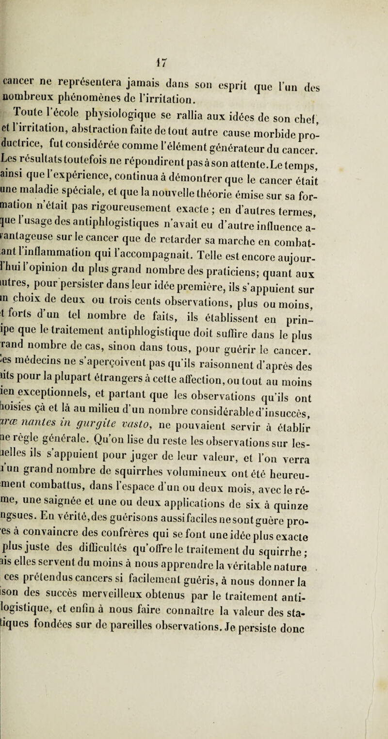 cancer ne représentera jamais dans son esprit que l’un des nombreux phénomènes de l’irritation. Toute l’école physiologique se rallia aux idées de son chef , et 1 irritation, abstraction faite de tout autre cause morbide pro¬ ductrice, fut considérée comme l’élément générateur du cancer. Les résultats toutefois ne répondirent pas à son attente.Le temps ainsi que l’expérience, continua à démontrer que le cancer était une maladie spéciale, et que la nouvelle théorie émise sur sa for¬ mation n’était pas rigoureusement exacte ; en d’autres termes, pe l’usage des antiphlogistiques n’avait eu d’autre induence a- rantapuse sur le cancer que de retarder sa marche en combat- ant 1 inflammation qui l’accompagnait. Telle est encore aujour- 1 hui 1 opinion du plus grand nombre des praticiens; quant aux lutres, pour persister dans leur idée première, ils s’appuient sur in choix de deux ou trois cents observations, plus ou moins, t forts d’un tel nombre de faits, ils établissent en prin- ipe que le traitement antiphlogistique doit suffire dans le plus rand nombre de cas, sinon dans tous, pour guérir le cancer, les médecins ne s’aperçoivent pas qu’ils raisonnent d’après des nts pour la plupart étrangers à cette affection, ou tout au moins len exceptionnels, et partant que les observations qu’ils ont boisies çà et là au milieu d’un nombre considérabled’insuccès, \irœ nanies in gurgile vasto, ne pouvaient servir à établir Qe règle générale. Qu’on lise du reste les observations sur les- aelles ils s’appuient pour juger de leur valeur, et l’on verra J un grand nombre de squirrhes volumineux ont été heureu- ment combattus, dans 1 espace d’un ou deux mois, avec le ré- me, une saignée et une ou deux applications de six à quinze ngsues. Eu vérité,des guérisons aussi faciles ne sont guère pro- es à convaincre des confrères qui se fout une idée plus exacte plus juste des difficultés qu’offre le traitement du squirrhe ; ais elles servent du moins à nous apprendre la véritable nature ces prétendus cancers si facilement guéris, à nous donner la ison des succès merveilleux obtenus par le traitement anti¬ logistique, et enfin à nous faire connaître la valeur des sta¬ tiques fondées sur de pareilles observations. Je persiste donc