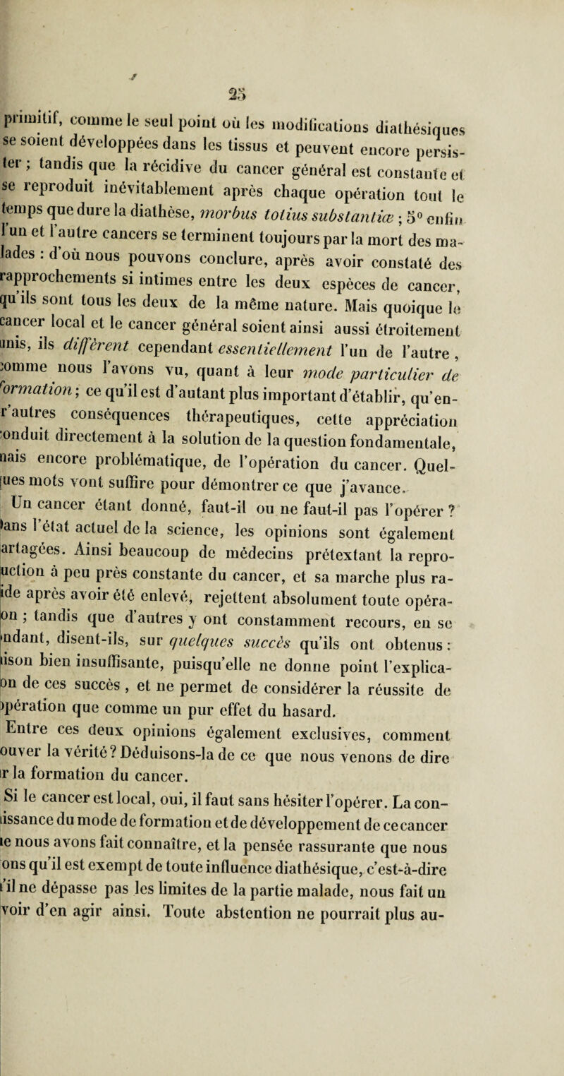 2: pnmiCif, comme le seul poiul où les inodilicalious dialhésiques se soient développées dans les tissus et peuvent encore persis¬ ter ; tandis que la récidive du cancer général est constante et se reproduit inévitablement après chaque opération tout le temps que dure la diathèse, morbus toiius substantiœ ; 5 enfin l’un et l’autre cancers se terminent toujours par la mort des ma lades : d ou nous pouvons conclure, après avoir constaté des rapprochements si intimes entre les deux espèces de cancer, qu’ils sont tous les deux de la même nature. Mais quoique lé cancer local et le cancer général soient ainsi aussi étroitement unis, ils difjèrent cependant essentiellement l’un de l’autre , ;omme nous lavons vu, quant à leur mode particulier de ''ormalion; ce qu’il est d’autant plus important d’étahlir, qu’en- r autres conséquences thérapeutiques, cette appréciation onduit directement à la solution de la question fondamentale, nais encore problématique, de l’opération du cancer. Quel- [uesmots vont suffire pour démontrer ce que j’avance. Un cancer étant donné, faut-il ou ne faut-il pas l’opérer? >ans 1 état actuel de la science, les opinions sont également artagées. Ainsi beaucoup de médecins prétextant la repro- ^ction à peu près constante du cancer, et sa marche plus ra¬ ide après avoir été enlevé, rejettent absolument toute opéra- pu ; tandis que d’autres y ont constamment recours, en se fndant, disent-ils, sm quelques succès qu’ils ont obtenus: lison bien insuffisante, puisqu’elle ne donne point l’explica- on de ces succès , et ne permet de considérer la réussite de )pération que comme un pur effet du hasard. Entre ces deux opinions également exclusives, comment ouver la vérité? Déduisons-la de ce que nous venons de dire irla formation du cancer. Si le cancer est local, oui, il faut sans hésiter l’opérer. Lacon- lissance du mode de formation etde développement de cecancer le nous avons fait connaître, et la pensée rassurante que nous ons qu il est exempt de toute influence diatbésique, c’est-à-dire 1 il ne dépasse pas les limites de la partie malade, nous fait un voir d’en agir ainsi. Toute abstention ne pourrait plus au-