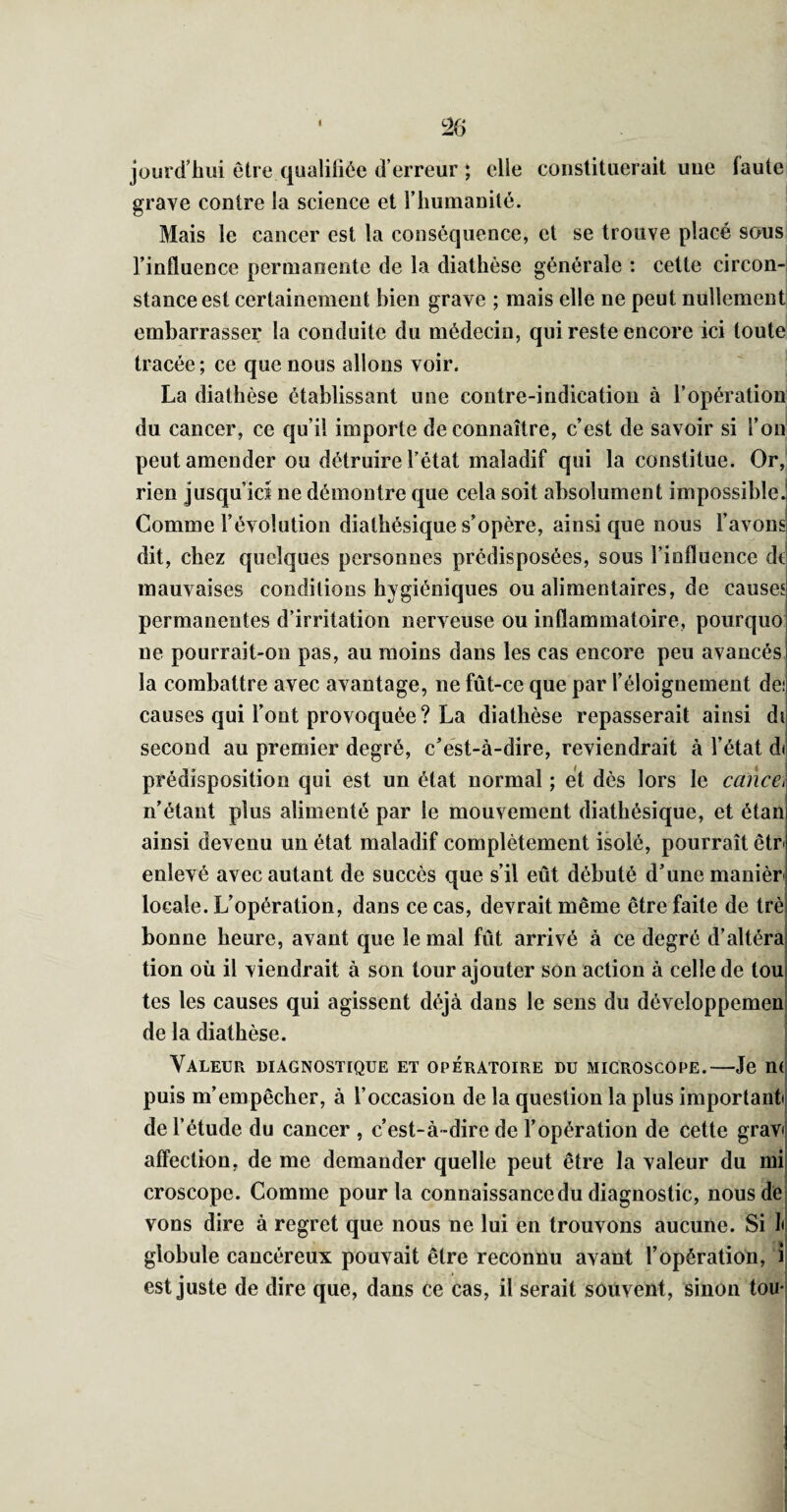 * jüurd’bui etre qualiliée (l’erreur ; elle constituerait une faute grave contre la science et l’iiumanité. Mais le cancer est la conséquence, et se trouve placé sous l’influence permanente de la diathèse générale : cette circon¬ stance est certainement bien grave ; mais elle ne peut nullement embarrasser la conduite du médecin, qui reste encore ici toute tracée; ce que nous allons voir. La diathèse établissant une contre-indication à l’opération du cancer, ce qu’il importe de connaître, c’est de savoir si l’on peut amender ou détruire l’état maladif qui la constitue. Or, rien jusqu’ici ne démontre que cela soit absolument impossible.! Comme l’évolution diathésique s’opère, ainsi que nous l’avons! dit, chez quelques personnes prédisposées, sous l’influence de mauvaises conditions hygiéniques ou alimentaires, de causes permanentes d’irritation nerveuse ou inflammatoire, pourquo; ne pourrait-on pas, au moins dans les cas encore peu avancés! la combattre avec avantage, ne fût-ce que par l’éloignement dei causes qui l’ont provoquée ? La diathèse repasserait ainsi di second au premier degré, c’est-à-dire, reviendrait à l’état di prédisposition qui est un état normal ; et dès lors le cance^ n’étant plus alimenté par le mouvement diathésique, et étanj ainsi devenu un état maladif complètement isolé, pourrait êtr l enlevé avec autant de succès que s’il eût débuté d’une manièri locale. L’opération, dans ce cas, devrait même être faite de trè bonne heure, avant que le mal fût arrivé à ce degré d’altéra tion où il viendrait à son tour ajouter son action à celle de tou tes les causes qui agissent déjà dans le sens du développemen! de la diathèse. i i Valeur diagnostique et opératoire du microscope.—Je nd puis m’empêcher, à l’occasion de la question la plus important de l’étude du cancer , c’est-à-dire de l’opération de cette grav( affection, de me demander quelle peut être la valeur du mi croscope. Comme pour la connaissance du diagnostic, nous de vons dire à regret que nous ne lui en trouvons aucune. Si I< globule cancéreux pouvait être reconnu avant l’opération, î est juste de dire que, dans ce cas, il serait souvent, sinon tou i
