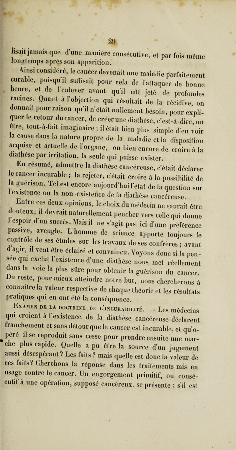 i I P lisait jamais cjuc d une manière longtemps après son apparition. consécutive, et par fois meme Ainsi cousideré, le cancer devenait une maladie parfaitement curable, puisqu’il suffisait pour cela de l’attaquer de bonne heure, et de l’enlever avant qu’il eût jeté de profondes racines. Quant à I objection qui résultait de la récidive on donnait pour raison qu’il n’était nullement besoin, pour expli¬ quer le retour du cancer, de créer une diathèse, c’est-à-dire un être, toiit-à-fait imaginaire ; il était bien plus simple d’en voir la cause dans la nature propre de la maladie et la disposition acquise et actuelle de l’organe, ou bien encore do croire à la diathèse par irritation, la seule qui puisse exister. En résumé, admettre la diathèse cancéreuse, c’était déclarer le cancer incnrable ; la rejeter, c’était croire à la possibilité de la guérison. Tel est encore aujourd’hui l’état de la question sur 1 existence ou la non-existence de la diathèse cancéreuse Entre ces deux opinions, le choix du médecin ne saurait être douteux; il devrait naturellement pencher vers celle qui donne espoir d’un succès. Mais il ne s’agit pas ici d’une préférence passive, aveugle. L’homme de science apporte toujours le contrôle do ses études sur les travaux de ses confrères ; avant agir, il veut être éclairé et convaincu. Voyons donc si la pen¬ sée qui exclut l’existence d’une diathèse nous met réellement dans la voie la plus sûre pour obtenir la guérison du cancer. Du reMe, pour mieux atteindre notre but, nous chercherons à connaître la valeur respective de chaque théorie et les résultats pratiques qui en ont été la conséquence. Examen de la doctrine de l’incürabilité. — Les médecins qui croient à 1 existence de la diathèse cancéreuse déclarent franchement et sans détour que le cancer est incurable, et qu’o- pere il se reproduit sans cesse pour prendre ensuite une mar¬ che plus rapide. Quelle a pu être la source d’un jugement aussi désespérant? Les faits? mais quelle est donc la valeur de ces faits? Cherchons la réponse dans les traitements mis en usage contre le cancer. Un engorgement primitif, ou consé¬ cutif à une opération, supposé cancéreux, se présente : s’il est