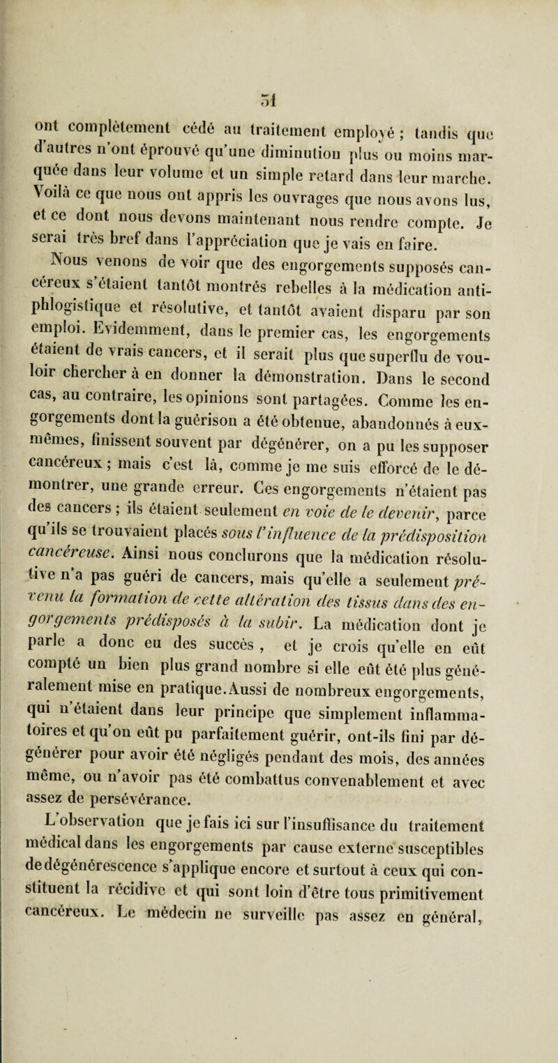 ont complètement cédé an traitement employé ; tandis que d autres n’ont éprouvé qu’une diminution plus'ou moins mar¬ quée dans leur volume et un simple retard dans leur marche. Voilà ce que nous ont appris les ouvrages que nous avons lus, et ce dont nous devons maintenant nous rendre compte. Je serai très bref dans l’appréciation que je vais en faire. Nous venons de voir que des engorgements supposés can¬ céreux s’étaient tantôt montrés rebelles à la médication anti¬ phlogistique et résolutive, et tantôt avaient disparu par son emploi. Evidemment, dans le premier cas, les engorgements étaient de vrais cancers, et il serait plus que superflu de vou¬ loir chercher à en donner la démonstration. Dans le second cas, au contraire, les opinions sont partagées. Comme les en¬ gorgements dont la guérison a été obtenue, abandonnés à eux- mêmes, finissent souvent par dégénérer, on a pu les supposer cancéreux ; mais c’est là, comme je me suis efforcé de le dé¬ montrer, une grande erreur. Ces engorgements n’étaient pas des cancers ; ils étaient seulement en voie de le devenir, parce qu ils se trouvaient placés sous l influenee de la prédisposition cancéreuse. Ainsi nous conclurons que la médication résolu- ti\ena pas guéri de cancers, mais qu elle a seulement renu la formation de cette altération des tissus dans des en¬ gorgements prédisposés à la subir. La médication dont je parle a donc eu des succès , et je crois quelle en eût compté un bien plus grand nombre si elle eût été plus géné¬ ralement mise en pratique. Aussi de nombreux engorgements, qui n étaient dans leur principe que simplement inflamma¬ toires et qu on eût pu parfaitement guérir, ont-ils fini par dé¬ générer pour avoir été négligés pendant des mois, des années même, ou n avoir pas été combattus convenablement et avec assez de persévérance. L observation que je fais ici sur l’insuffisance du traitement médical dans les engorgements par cause externe susceptibles de dégénérescence s applique encore et surtout à ceux qui con¬ stituent la récidive et qui sont loin d’être tous primitivement cancéreux. Le médecin ne surveille pas assez en général,