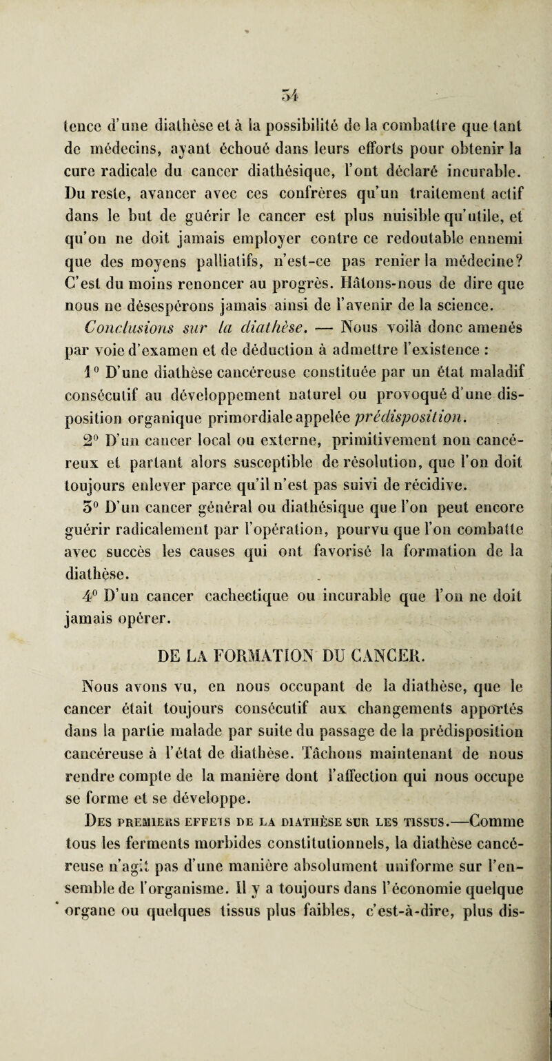 lence d’usie diathèse et à ia possibilité de la eoinbattre que tant de médecins, ayant échoué dans leurs efforts pour obtenir la cure radicale du cancer diathésique, l’ont déclaré incurable. Du reste, avancer avec ces confrères qu’un traitement actif dans le but de guérir le cancer est plus nuisible qu’utile, et qu’on ne doit jamais employer contre ce redoutable ennemi que des moyens palliatifs, n’est-ce pas renier la médecine? C’est du moins renoncer au progrès. Hâtons-nous de dire que nous ne désespérons jamais ainsi de l’avenir de la science. Conclusions sur la diathèse. — Nous voilà donc amenés par voie d’examen et de déduction à admettre l’existence : 1° D’une diathèse cancéreuse constituée par un état maladif consécutif au développement naturel ou provoqué d’une dis¬ position organique primordiale appelée prédisposition. 2® D’un cancer local ou externe, primitivement non cancé¬ reux et partant alors susceptible de résolution, que l’on doit toujours enlever parce qu’il n’est pas suivi de récidive. 5® D’un cancer général ou diathésique que l’on peut encore guérir radicalement par l’opération, pourvu que l’on combatte avec succès les causes qui ont favorisé la formation de la diathèse. 4° D’un cancer cachectique ou incurable que l’on ne doit jamais opérer. DE LA FORMATION DU CANCER. Nous avons vu, en nous occupant de la diathèse, que le cancer était toujours consécutif aux changements apportés dans la partie malade par suite du passage de la prédisposition cancéreuse à l’état de diathèse. Tâchons maintenant de nous rendre compte de la manière dont l’affection qui nous occupe se forme et se développe. Des premiers effets de la diathèse sur les tissus.—Comme tous les ferments morbides constitutionnels, la diathèse cancé¬ reuse n’agit pas d’une manière absolument uniforme sur l’en¬ semble de l’organisme. H y a toujours dans l’économie quelque ‘ organe ou quelques tissus plus faibles, c’est-à-dire, plus dis-