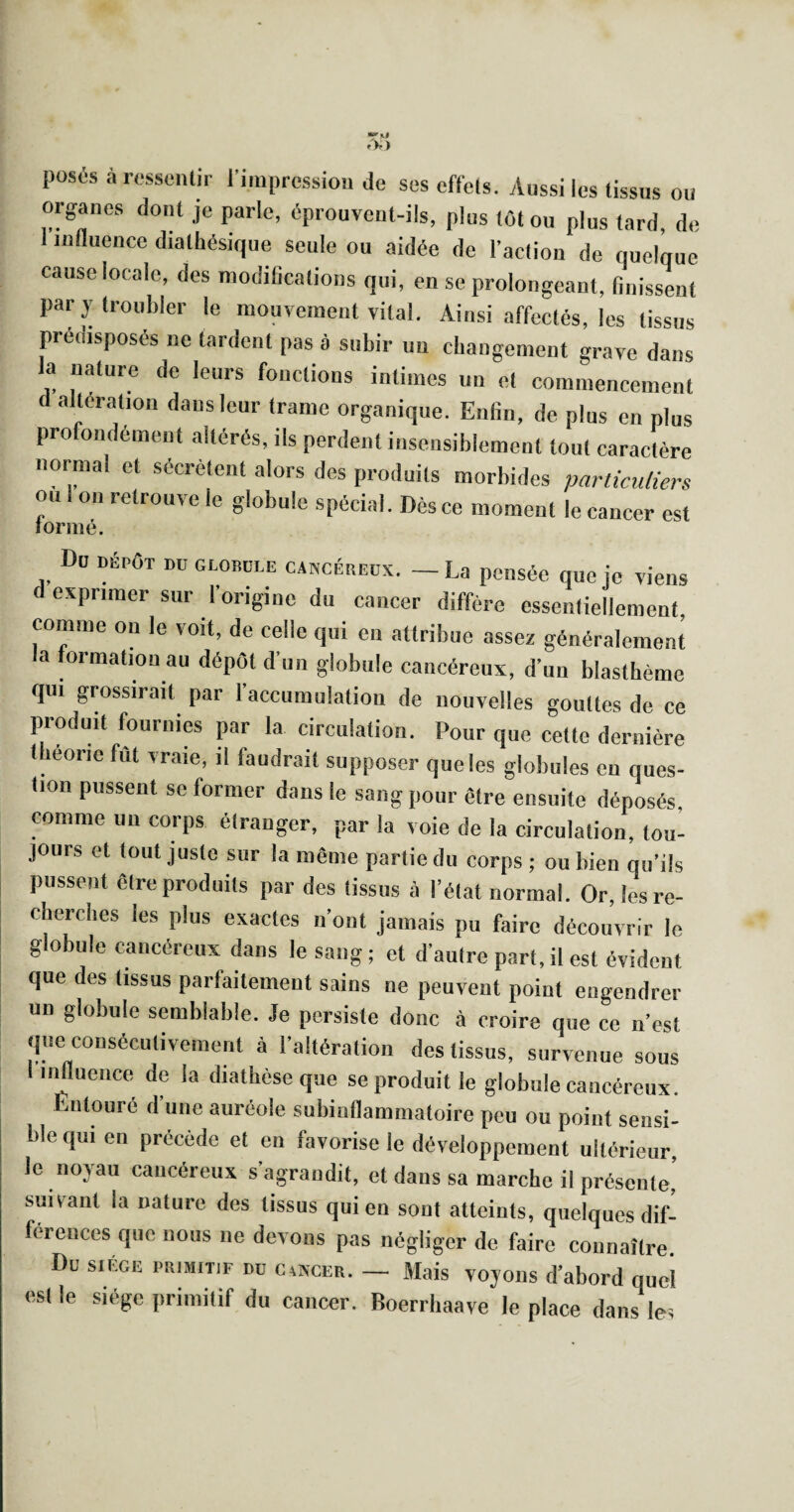 posés à rossenlir l'impression de ses cffels. Aussi les lissus ou organes dont je parle, éprouvent-ils, plus tôt ou plus tard, de I influence dialhésique seule ou aidée de l’action de quelque cause locale, des modifications qui, en se prolongeant, finissent par y troubler le mouvement vital. Ainsi affectés, les tissus prédisposés ne tardent pas à subir un cbaugement grave dans la nature de leurs fonctions intimes un et commencement d alteration dans leur trame organique. Enfin, de plus en plus profondément altérés, ils perdent insensiblement tout caractère normal et sécrètent alors des produits morbides particuliers ou 1 on retrouve le globule spécial. Dès ce moment le cancer est lormé. Du DÉPÔT DD GL0DÜ1.E CANCÉREUX. — La pensée que je viens exprimer sur l’origine du cancer diffère essentiellement, comme on le voit, de celle qui en attribue assez généralement a formation au dépôt d’un globule cancéreux, d’un blasthème qui grossirait par l’accumulation de nouvelles gouttes de ce produit fournies par la circulation. Pour que cette dernière tbeorie fût vraie, il faudrait supposer que les globules en ques¬ tion pussent se former dans le sang pour être ensuite déposés, comme un corps étranger, par la voie de la circulation, tou¬ jours et tout juste sur la même partie du corps ; ou bien qu’ils pussent être produits par des tissus à l’état normal. Or, lesre- eberebes les plus exactes n’ont jamais pu faire découvrir le globule cancéreux dans le sang; et d’autre part,il est évident que des tissus parfaitement sains ne peuvent point engendrer un globule semblable. Je persiste donc à croire que ce n’est que consécutivement à l’altération des tissus, survenue sous influence de la diatbèse que se produit le globule cancéreux. Entouré d’une auréole subinflammatoire peu ou point sensi¬ ble qui en précède et en favorise le développement ultérieur, le noyau cancéreux s’agrandit, et dans sa marche il présente,’ suivant la nature des tissus qui en sont atteints, quelques dif¬ férences que nous ne devons pas négliger de faire connaître. Du SIEGE PRIMITIF DD CiNCER. — Mais voyoïis d’abord quel est le siège primitif du cancer. Boerrhaave le place dans le;