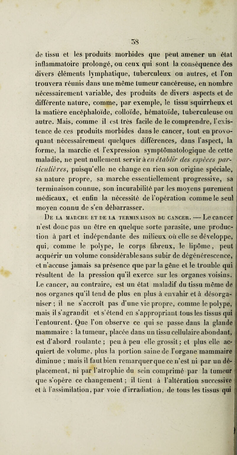 de tissu et les produits morbides que peut amener un état inflammatoire prolongé, ou ceux qui sont la conséquence des divers éléments lymphatique, tuberculeux ou autres, et l’on trouvera réunis dans une même tumeur cancéreuse, en nombre nécessairement variable, des produits de divers aspects et de différente nature, comme, par exemple, le tissu squirrheux et la matière encéphaloïde, colloïde, hématoïde, tuberculeuse ou autre. Mais, comme il est très facile de le comprendre, l’exis¬ tence de ces produits morbides dans le cancer, tout en provo¬ quant nécessairement quelques différences^ dans l’aspect, la forme, la marche et l’expression symptomatologique de cette maladie, ne peut nullement servir à c/î établir des espèces par¬ ticulières, puisqu’elle ne change en rien sou origine spéciale, sa nature propre, sa marche essentiellement progressive, sa terminaison connue, son incurabilité par les moyens purement médicaux, et enfin la nécessité de l’opération comme le seul moyen connu de s’en débarrasser. De la MALcnr: et de la terminaison du cancer. —Le cancer n’est donc pas un être en quelque sorte parasite, une produc¬ tion à part et indépendante des milieux où elle se développe, qui, comme le polype, le corps fibreux, le lipôme, peut acquérir un volume considérable sans subir de dégénérescence, et n’accuse jamais sa présence que par la gêne et le trouble qui résultent de la pression qu’il exerce sur les organes voisins. Le cancer, au contraire, est un état maladif du tissu même de nos organes qu’il tend de plus en plus à envahir et à désorga¬ niser ; il ne s’accroît pas d’une vie propre, comme le polype, mais il s’agrandit et s’étend en s’appropriant tous les tissus qui l’entourent. Que l’on observe ce qui se passe dans la glande mammaire : la tumeur, placée dans un tissu cellulaire abondant, est d’abord roulante ; peu à peu elle grossit ; et plus elle ac¬ quiert de volume, plus la portion saine de l’organe mammaire diminue ; mais il faut bien remarquer que ce n’est ni par un dé¬ placement, ni par l’atrophie du sein comprimé par la tumeur que s’opère ce changement ; il lient à l’altération successive et à l’assimilation, par yoie d’irradiation, de tous les tissus qui 1