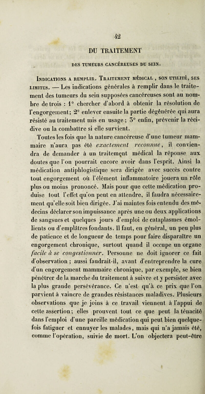 4^2 DU TRAITEMENT DES TUMEURS CANCÉREUSES DU SEIN. . ^ Indications a remplir. Traitement médical , son utilité, ses LIMITES. — Les indications générales à remplir dans le traite¬ ment des tumeurs du sein supposées cancéreuses sont au nom¬ bre de trois : 1® chercher d’abord à obtenir la résolution de l’engorgement; 2® enlever ensuite la partie dégénérée qui aura résisté au traitement mis en usage ; 5® enfin, prévenir la réci¬ dive ou la combattre si elle survient. Toutes les fois que la nature cancéreuse d’une tumeur mam¬ maire n’aura pas été exactement reconnue, il convien¬ dra de demander à un traitement médical la réponse aux doutes que Ton pourrait encore avoir dans l’esprit. Ainsi la médication antiphlogistique sera dirigée avec succès contre tout engorgement où l’élément inflammatoire jouera un rôle plus ou moins prononcé. Mais pour que cette médication pro¬ duise tout l’effet qu’on peut en attendre, il faudra nécessaire¬ ment qu’elle soit bien dirigée. J’ai maintes fois entendu des mé¬ decins déclarer son impuissance après une ou deux applications de sangsues et quelques jours d’emploi de cataplasmes émol¬ lients ou d’emplâtres fondants. Il faut, en général, un peu plus de patience et de longueur de temps pour faire disparaître un engorgement chronique, surtout quand il occupe un organe facile à se congestionner. Personne ne doit ignorer ce fait d’observation ; aussi faudrait-il, avant d’entreprendre la cure d’un engorgement mammaire chronique, par exemple, se bien pénétrer de la marche du traitement à suivre et y persister avec la plus grande persévérance. Ce n’est qu’à ce prix que l’on parvient à vaincre de grandes résistances maladives. Plusieurs observations que je joins à ce travail viennent à l’appui de cette assertion ; elles prouvent tout ce que peut la ténacité dans l’emploi d’une pareille médication qui peut bien quelque¬ fois fatiguer et ennuyer les malades, mais qui n’a jamais été, comme l’opération, suivie de mort. L’on objectera peut-être