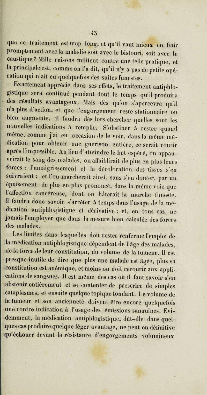 45 quü ce Iraitemenl est trop long, et qu'il vaut mieux en finir ^ promptement avec la maladie soit avec le bistouri, soit avec le . caustique ? i\Iille raisons militent contre une telle pratique, et la principale est, comme on l'a dit, qu’il n'y a pas de petite opé¬ ration qui n ait eu quelquefois des suites funestes. Exactement apprécié dans ses effets, le traitement antiphlo¬ gistique sera continué pendant tout le temps qu’il produira des résultats avantageux. Mais dès qu'on s’apercevra qu’il n’a plus d’action, et que l’engorgement reste stationnaire ou bien augmente, il faudra dès lors chercher quelles sont les nou\ elles indications à remplir. S’obstiner à rester quand même, comme j ai eu occasion de le voir, dans la même mé¬ dication pour obtenir une guérison entière, ce serait courir après 1 impossible. Au lieu d atteindre le but espéré, on appau¬ vrirait le sang des malades, on affaiblirait de plus en plus leurs forces ; 1 amaigrissement et la décoloration des tissus s’en suivraient ; et 1 ou marcherait ainsi, sans s’en douter, par un épuisement de plus en plus prononcé, dans la même voie que I affection cancéreuse, dont on hâterait la marche funeste. II faudra donc savoir s’arrêter à temps dans l’usage de la mé¬ dication antiphlogistique et dérivative ; et, en tous cas, ne jamais 1 employer que dans la mesure bien calculée des forces^ i des malades. Les limites dans lesquelles doit rester renfermé l’emploi de la médication antiphlogistique dépendent de l’âge des malades, de la force de leur constitution, du volume de la tumeur. Il est presque inutile de dire que plus une malade est âgée, plus sa constitution est anémique, et moins on doit recourir aux appli¬ cations de sangsues. Il est même des cas où il faut savoir s’en abstenir entièrement et se contenter de prescrire de simples cataplasmes, et ensuite quelque topique fondant. Le volume de la tumeur et son ancienneté doivent être encore quelquefois une contre indication à l’usage des émissions sanguines. Evi¬ demment, la médication antiphlogistique, dût-elle dans quel¬ ques cas produire quelque léger avantage, ne peut en définitive qu’échouer devant la résistance d’engorgements volumineux