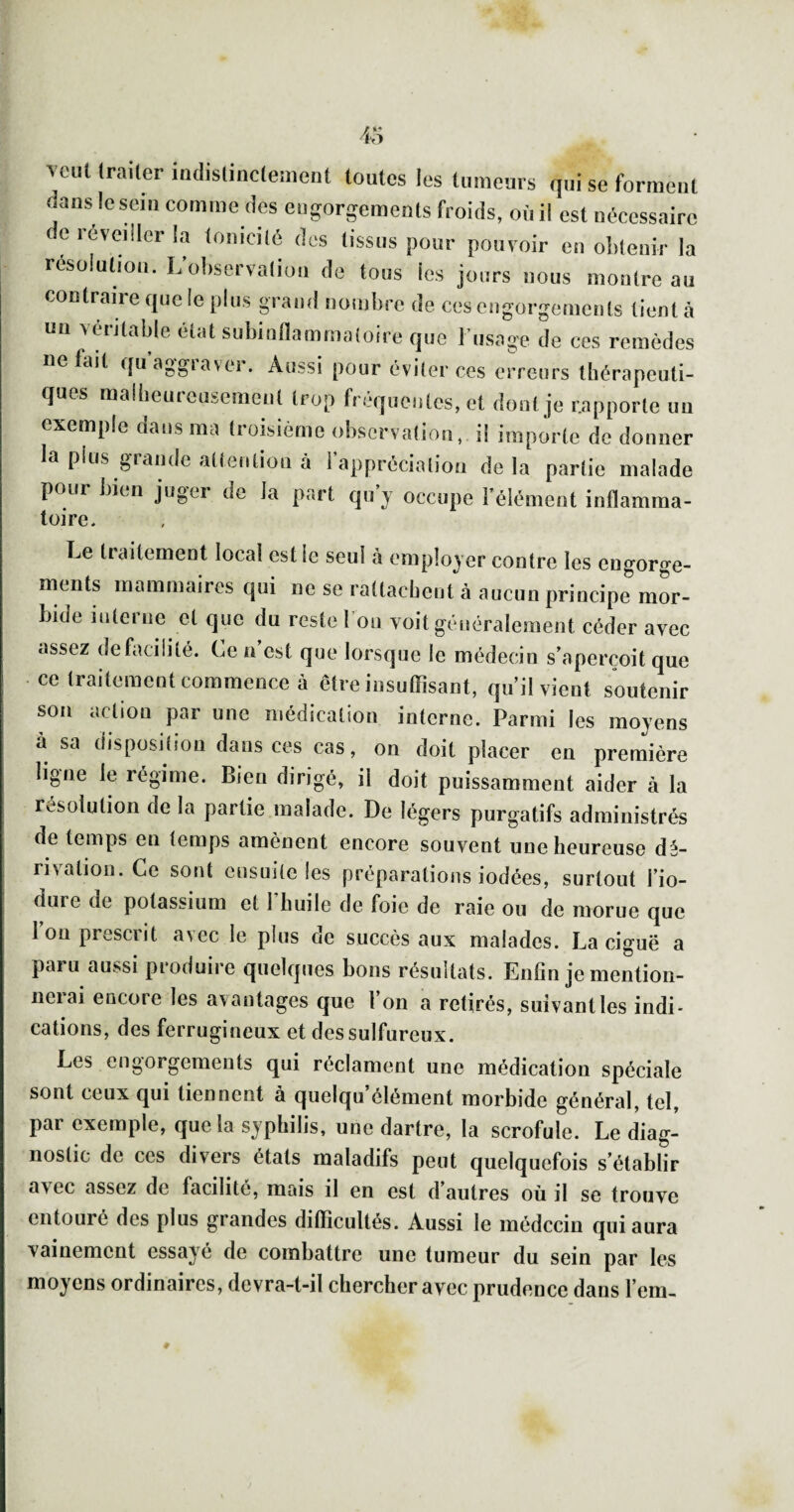 veut Irailer iadisliiiclement toutes les tumeuis qui se forment dans le sein comme des eugorgemeuts froids, où il est nécessaire de réveiller la tomcilé des tissus pour pouvoir en olilenir la résolution. L’oliservaliüu de tous les jours nous montre au contraire que le pins grand nomlire de cescngorgemenls tient à un vcùitable état subinflammaloire que l’usage de ces remèdes Défait quaggiaver. Aussi pour éviter ces erreurs thérapeuti¬ ques malbeurousemcnt trop fréquentes, et dont je rapporte uu exemple dans ma troisième observation, il importe do donner la plus glande attention à I appréciatiou delà partie malade pour bien juger de la part qu’y occupe l’élément inflamma- toire. Le traitement local est le seul à employer contre les engorge¬ ments mammaires qui ne se rattachent à aucun principe mor¬ bide interne et que du reste Ton voit généralement céder avec assez defacilité. Ce a’est que lorsque le médecin s’aperçoit que ce traitement commence à être insuffisant, qu’il vient soutenir son action par une médication interne. Parmi les moyens à sa disposition dans ces cas, on doit placer en première ligne le régime. Bien dirigé, il doit puissamment aider à la résolution de la partie malade. De légers purgatifs administrés de temps en temps amènent encore souvent une heureuse dé¬ rivation. Ce sont ensuite les préparations iodées, surtout l’io- dure de potassium et 1 huile de foie de raie ou de morue que Ion prescrit avec le plus de succès aux malades. La ciguë a paru aussi produire quelques bons résultats. Enfin je mention- iieiai encore les avantages que l on a retirés, suivant les indi¬ cations, des ferrugineux et des sulfureux. Les engorgements qui réclament une médication spéciale sont ceux qui tiennent à quelqu clément morbide général, tel, par exemple, que la syphilis, une dartre, la scrofule. Le diag¬ nostic de ces divers étals maladifs peut quelquefois s’établir avec assez de facilité, mais il en est d autres où il se trouve entouré des plus grandes difficultés. Aussi le médecin qui aura vainement essayé de combattre une tumeur du sein par les moyens ordinaires, devra-t-il chercher avec prudence dans l’em- 0