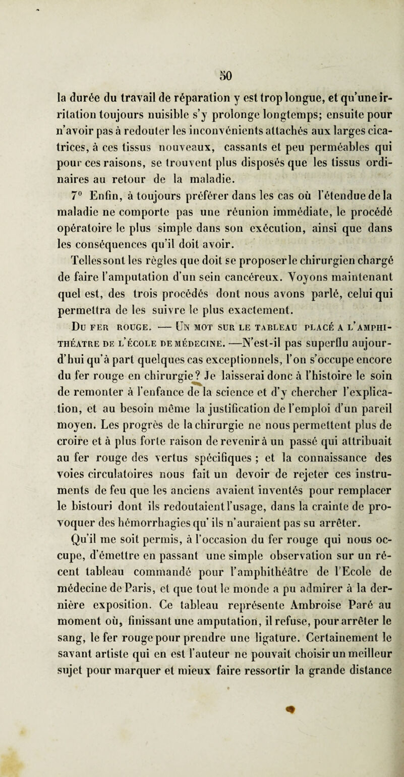 la durée du travail de réparation y est trop longue, et qu’une ir¬ ritation toujours nuisible s’y prolonge longtemps; ensuite pour n’avoir pas à redouter les inconvénients attachés aux larges cica¬ trices, à ces tissus nouveaux, cassants et peu perméables qui pour ces raisons, se trouvent plus disposés que les tissus ordi¬ naires au retour de la maladie. 7® Enfin, à toujours préférer dans les cas où l’étendue delà maladie ne comporte pas une réunion immédiate, le procédé opératoire le plus simple dans son exécution, ainsi que dans les conséquences qu’il doit avoir. Telles sont les règles que doit se proposer le chirurgien chargé de faire l’amputation d’un sein cancéreux. Voyons maintenant quel est, des trois procédés dont nous avons parlé, celui qui permettra de les suivre le plus exactement. Du FER ROUGE. - ÜN MOT SUR LE TABLEAU PLACÉ A l’AMPHI¬ THÉÂTRE DE l’école DE médecine. —N’est-ü pas superflu aujour¬ d’hui qu’à part quelques cas exceptionnels, l’on s’occupe encore du fer rouge en chirurgie? Je laisserai donc à l’histoire le soin de remonter à fenfance de la science et d’y chercher l’explica¬ tion, et au besoin même la justification de l’emploi d’un pareil moyen. Les progrès de la chirurgie ne nous permettent plus de croire et à plus forte raison de revenir à un passé qui attribuait au fer rouge des vertus spécifiques ; et la connaissance des voies circulatoires nous fait un devoir de rejeter ces instru¬ ments de feu que les anciens avaient inventés pour remplacer le bistouri dont ils redoutaient l’usage, dans la crainte de pro¬ voquer des hémorrhagies qu ils n’auraient pas su arrêter. Qu’il me soit permis, à l’occasion du fer rouge qui nous oc¬ cupe, d’émettre en passant une simple observation sur un ré¬ cent tableau commandé pour l’amphithéâtre de l’Ecole de médecine de Paris, et que tout le monde a pu admirer à la der¬ nière exposition. Ce tableau représente Ambroise Paré au moment où, finissant une amputation, il refuse, pour arrêter le sang, le fer rouge pour prendre une ligature. Certainement le savant artiste qui en est l’auteur ne pouvait choisir un meilleur sujet pour marquer et mieux faire ressortir la grande distance