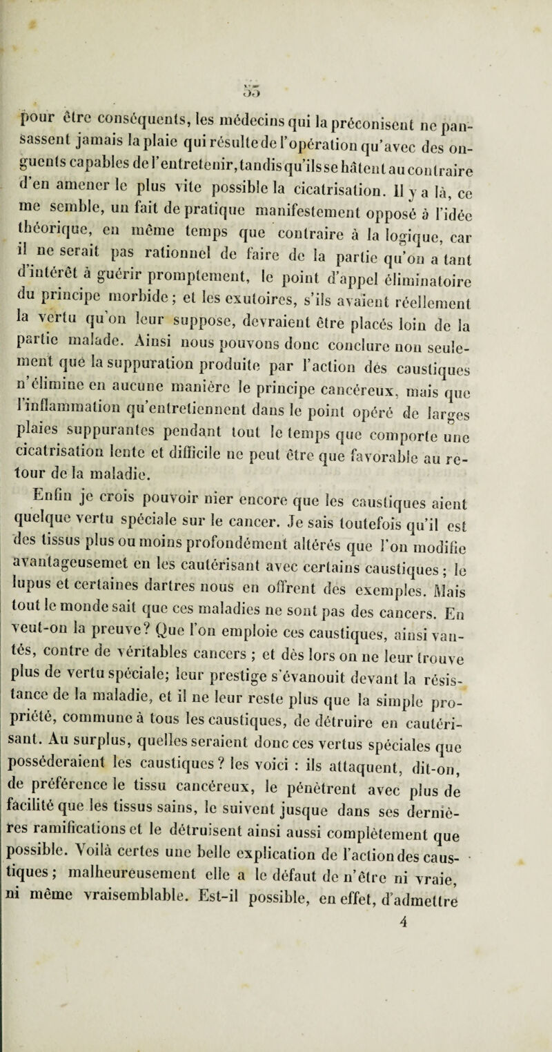 pour être conséquents, les médecins qui la préconisent ne pan¬ sassent jamais la plaie qui résulte de l’opération qu’avec des on¬ guents capables del’entretenir,tandis qu’ilssehâtentaucontraire d en amener le plus vite possible la cicatrisation. 11 j a là, ce me semble, un fait de pratique manifestement opposé à l’/dée théorique, en même temps que contraire à la logique, car il ne serait pas rationnel de faire de la partie qu’on a’tant d’intérêt à guérir promptement, le point d’appel éliminatoire du principe morbide; et les exutoires, s’ils avaient réellement la vertu qu’on leur suppose, devraient être placés loin de la partie malade. Ainsi nous pouvons donc conclure non seule¬ ment que la suppuration produite par l’action dés caustiques n’élimme en aucune manière le principe cancéreux, mais que 1 inflammation qu’entretiennent dans le point opéré de laro^es plaies suppurantes pendant tout le temps que comporte une cicatrisation lente et difficile ne peut être que favorable au re¬ tour de la maladie. Enfin je crois pouvoir nier encore que les caustiques aient quelque vertu spéciale sur le cancer. Je sais toutefois qu’il est des tissus plus ou moins profondément altérés que l’on modifie avantageusemet en les cautérisant avec certains caustiques; le lupus et certaines dartres nous en offrent des exemples. Mais I tout le monde sait que ces maladies ne sont pas des cancers. En I veut-on la preuve? Que l’on emploie ces caustiques, ainsi van- I tés, contre de véritables cancers ; et dès lors on ne leur trouve plus de vertu spéciale; leur prestige s’évanouit devant la résis¬ tance de la maladie, et il ne leur reste plus que la simple pro¬ priété, commune à tous les caustiques, de détruire en cautéri¬ sant. Au surplus, quelles seraient donc ces vertus spéciales que posséderaient les caustiques ? les voici : ils attaquent, dit-on, de préférence le tissu cancéreux, le pénètrent avec plus de facilité que les tissus sains, le suivent jusque dans ses derniè¬ res ramifications et le détruisent ainsi aussi complètement que possible. Voilà certes une belle explication de l’action des caus- tiques; malheureusement elle a le défaut den’être ni vraie, ni même vraisemblable. Est-il possible, en effet, d’admettre 4