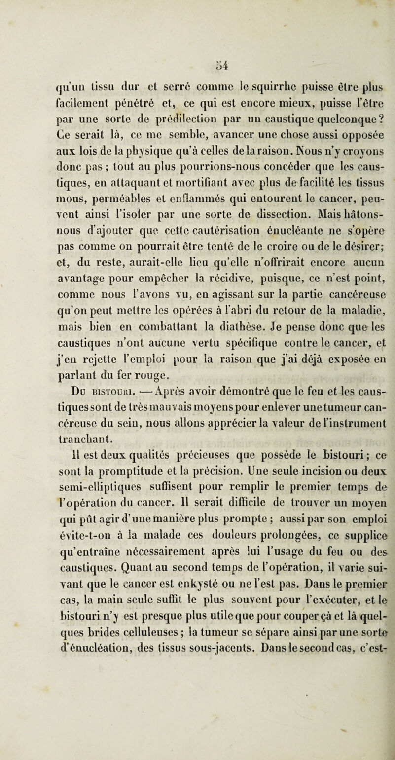 qu’un tissu dur et serre comme le squirrhe puisse être plus facilement pénétré et, ce qui est encore mieux, puisse l’être par une sorte de prédilection par un caustique quelconque? Ce serait là, ce me semble, avancer une chose aussi opposée aux lois de la physique qu’à celles de la raison. Nous n’y croyons donc pas ; tout au plus pourrions-nous concéder que les caus¬ tiques, en attaquant et mortifiant avec plus defacilité les tissus mous, perméables et enflammés qui entourent le cancer, peu¬ vent ainsi l’isoler par une sorte de dissection. Mais hâtons- nous d’ajouter que cette cautérisation énucléante ne s’opère pas comme on pourrait être tenté de le croire ou de le désirer; et, du reste, aurait-elle lieu qu’elle n’olFrirait encore aucun avantage pour empêcher la récidive, puisque, ce n’est point, comme nous l’avons vu, en agissant sur la partie cancéreuse qu’on peut mettre les opérées à l’abri du retour de la maladie, mais bien en combattant la diathèse. Je pense donc que les caustiques n’ont aucune vertu spécifique contre le cancer, et j’en rejette l’emploi pour la raison que j’ai déjà exposée en parlant du fer rouge. Du BiSTOüiii. —Après avoir démontré que le feu et les caus¬ tiques sont de très mauvais moyens pour enlever une tumeur can¬ céreuse du sein, nous allons apprécier la valeur de l’instrument tranchant. il est deux qualités précieuses que possède le bistouri ; ce sont la promplitude et la précision. Une seule incision ou deux semi-elliptiques suffisent pour remplir le premier temps de l’opération du cancer. Il serait difficile de trouver un moyen qui pût agir d’une manière plus prompte ; aussi par son emploi évite-t-on à la malade ces douleurs prolongées, ce supplice qu’entraîne nécessairement après lui l’usage du feu ou des caustiques. Quant au second temps de l’opération, il varie sui¬ vant que le cancer est enkysté ou ne l’est pas. Dans le premier cas, la main seule suffit le plus souvent pour l’exécuter, et le bistouri n’y est presque plus utile que pour couper çà et là quel¬ ques brides celluleuses ; la tumeur se sépare ainsi par une sorte d’énucléation, des tissus sous-jacents. Dans le second cas, c’est-