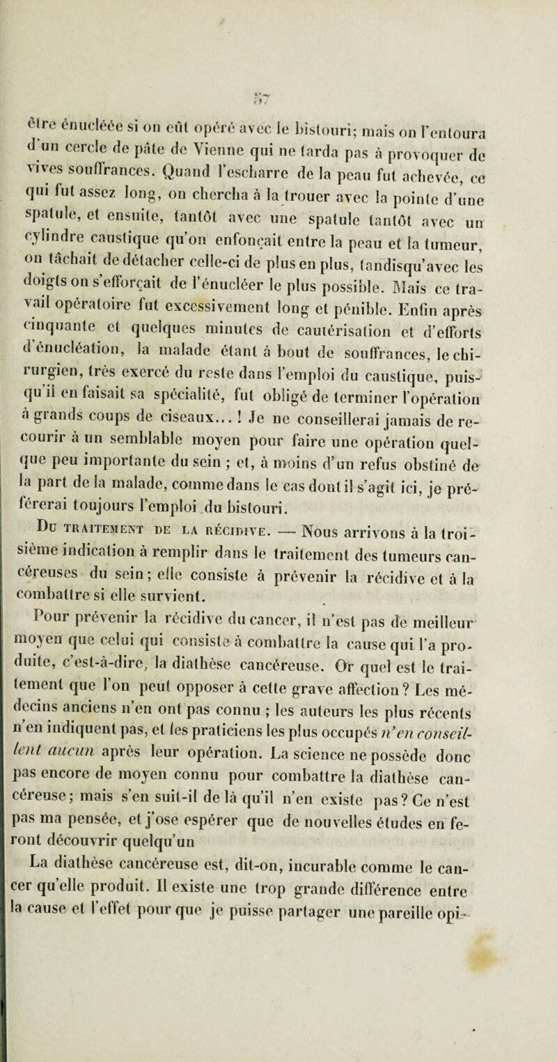 èlre éiuicléée si on eùl opéré avec le l)is(ouri; mais on l’enloura d un cercle de pâte de Vienne qui ne larda pas à provoquer de vives soutFrances. Quand l’escbarre de la peau fui achevée, ce qui fut assez long, on chercha à la trouer avec la pointe d’une spatule, et ensuite, tantôt avec une spatule tantôt avec un cylindre caustique qu’on enfonçait entre la peau et la tumeur, on tâchait de détacher celle-ci de plus en plus, landisqu’avec les doigts 011 s efforçait de l’énucléer le plus possible. ]\Iais ce tra¬ vail opératoire fut excessivement long et pénible. Enfin après cinquante et quelques minutes de cautérisation et d’efforts d’énucléation, la malade étant à bout de souffrances, le chi¬ rurgien, très exercé du reste dans 1 emploi du caustique, puis- qu il en faisait sa spécialité, fut obligé de terminer fopéralion à grands coups de ciseaux... ! Je ne conseillerai jamais de re¬ courir à un semblable moyen pour faire une opération quel¬ que peu importante du sein ; et, à moins d’un refus obstiné de la part de la malade, comme dans le cas dont il s’agit ici, je pré¬ férerai toujours l’emploi du bistouri. Du TRAITEMENT DE LA RÉCIDIVE. — Nous arrivoîîs à la troi¬ sième indication à remplir dans le traitement des tumeurs can¬ céreuses du sein; elle consiste à prévenir la récidive et à la combattre si elle survient. Pour prévenir la récidive du cancer, il n’est pas de meilleur moyen que celui qui consiste cà combattre la cause qui l’a pro¬ duite, c est-à-dire, la diathèse cancéreuse. (Vr quel est le trai¬ tement que l’on peut opposer à cette grave affection ? Les mé¬ decins anciens n’en ont pas connu ; les auteurs les plus récents n en indiquent pas, et les praticiens les plus occupés ?i’en conseil¬ lent aucun après leur opération. La science ne possède donc pas encore de moyen connu pour combattre la diathèse can¬ céreuse; mais s’en suit-il de là qu’il n’en existe pas? Ce n’est pas ma pensée, et j’ose espérer que de nouvelles études en fe¬ ront découvrir quelqu’un La diathèse cancéreuse est, dit-on, incurable comme le can¬ cer quelle produit. Il existe une trop grande différence entre la cause et l’effet pour que je puisse partager une pareille opi»-
