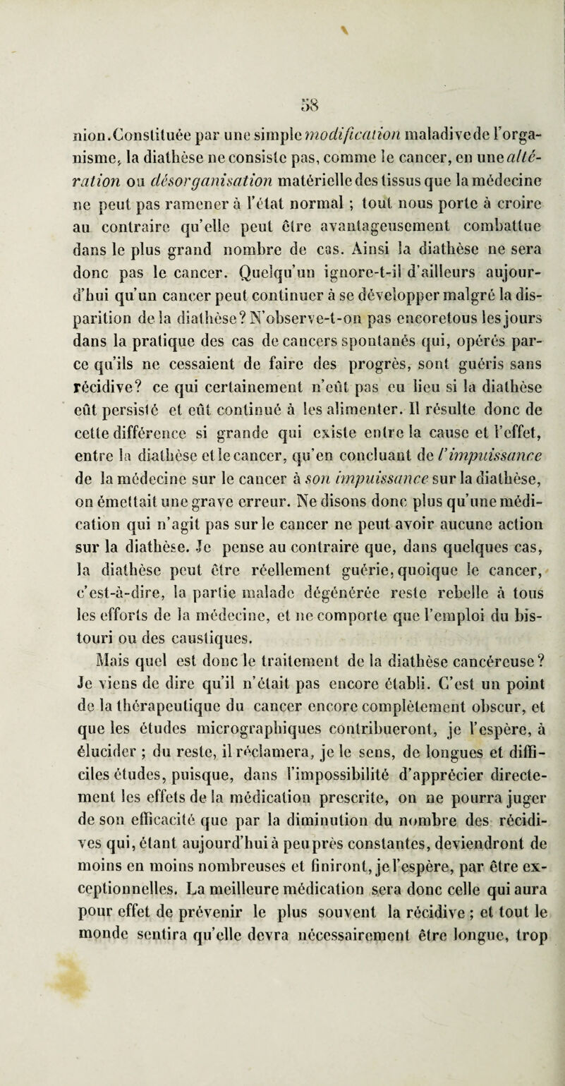 nion.Constituée par une ûm\)\Gmodificanon maladivcde Forga- nisme,, la diathèse ne consiste pas, comme le cancer, en wuq alté¬ ration ou désorganisation matérielle des tissus que la médecine ne peut pas ramener à Télat normal ; tout nous porte à croire au contraire qu’elle peut être avantageusement combattue dans le plus grand nombre de cas. Ainsi la diathèse ne sera donc pas le cancer. Quelqu’un ignore-t-il d’ailleurs aujour¬ d’hui qu’un cancer peut continuer à se développer malgré la dis¬ parition delà diathèse? N’ohserve-t-on pas encoretous les jours dans la pratique des cas de cancers spontanés qui, opérés par¬ ce qu’ils ne cessaient de faire des progrès, sont guéris sans récidive? ce qui certainement n’eût pas eu lieu si la diathèse eût persisté et eût continué à les alimenter. Il résulte donc de cette différence si grande qui existe entre la cause et l’effet, entre la diathèse et le cancer, qu’en concluant de l’impuissance de la médecine sur le cancer à son impuissance sur la diathèse, on émettait une grave erreur. Ne disons donc plus qu’une médi¬ cation qui n’agit pas sur le cancer ne peut avoir aucune action sur la diathèse. Je pense au contraire que, dans quelques cas, la diathèse peut être réellement guérie, quoique le cancer, c’est-à-dire, la partie malade dégénérée reste rebelle à tous les efforts de la médecine, et ne comporte que l’emploi du bis¬ touri ou des caustiques. Mais quel est donc le traitement de la diathèse cancéreuse ? Je viens de dire qu’il n’était pas encore établi. C’est un point de la thérapeutique du cancer encore complètement obscur, et que les études micrographiques contribueront, je l’espère, à élucider ; du reste, il réclamera, je le sens, de longues et diffi¬ ciles études, puisque, dans l’impossibilité d’apprécier directe¬ ment les effets de la médication prescrite, on ne pourra juger de son efficacité que par la diminution du nombre des récidi¬ ves qui, étant aujourd’hui à peu près constantes, deviendront de moins en moins nombreuses et 6 niront, je l’espère, par être ex¬ ceptionnelles. La meilleure médication sera donc celle qui aura pour effet de prévenir le plus souvent la récidive ; et tout le monde sentira qu’elle devra nécessairement être longue, trop