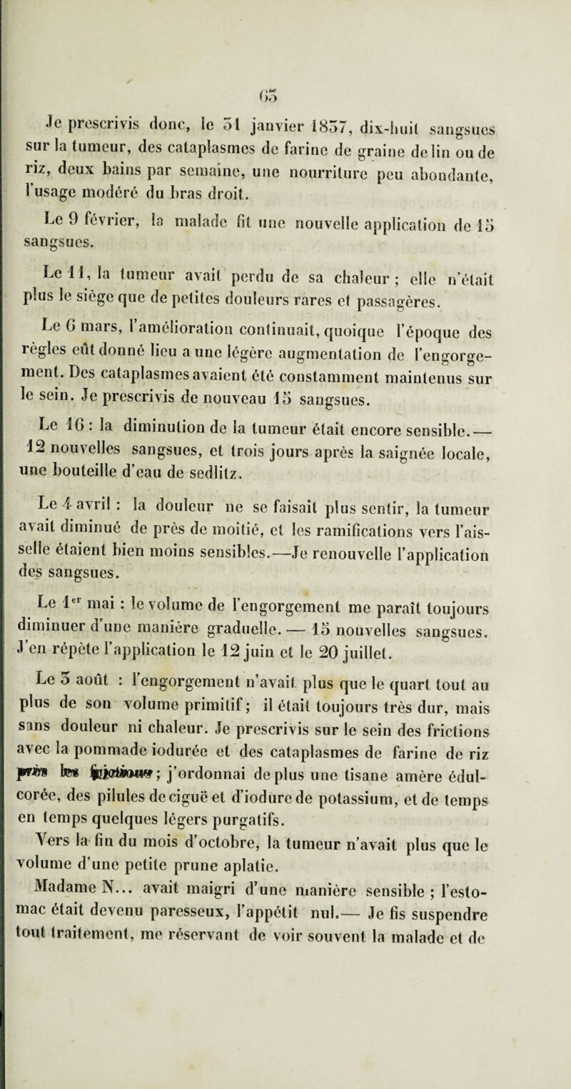 Je prescrivis donc, le ol janvier i8o/, dix-luiil sangsues sur la tumeur, des cataplasmes de farine de graine de lin ou de nz, deux bains par semaine, une nourriture peu abondante, 1 usage modéré du bras droit. Le 9 février, la malade fit une nouvelle application de 15 sangsues. Le 11, la tumeur avait perdu de sa chaleur 5 elle n'était plus le siège que de petites douleurs rares et passagères. Le G mars, ramélioralion conlinuait, quoique l’époque des règles eut donne lieu a une légère augmentation de l’engorge¬ ment. Des cataplasmes avaient été constamment maintenus sur le sein. Je prescrivis de nouveau 15 sangsues. Le IG : la diminution de la tumeur était encore sensible.— 12 nouvelles sangsues, et trois jours après la saignée locale, une bouteille d’eau de sedlilz. Le 4 avril : la douleur ne se faisait plus sentir, la tumeur avait diminué de près de moitié, et les ramifications vers l’ais¬ selle étaient bien moins sensibles.—Je renouvelle l’application des sangsues. Le 1®*^ mai : le volume de l’engorgement me paraît toujours diminuer d une manière graduelle. — 15 nouvelles sangsues. J’en répète l’application le 12 juin et le 20 juillet. Le 5 août : 1 engorgement n’avait plus que le quart tout au plus de son volume primitif ; il était toujours très dur, mais sans douleur ni chaleur. Je prescrivis sur le sein des frictions avec la pommade iodurée et des cataplasmes de farine de riz prè* tes fciciàMW; j’ordonnai déplus une tisane amère édul¬ corée, des pilules de ciguë et d’iodurede potassium, et de temps en temps cjuelques légers purgatifs. Vers la fin du mois d octobre, la tumeur n’avait plus que le volume d’une petite prune aplatie. Madame N... avait maigri d’une manière sensible ; l’esto¬ mac était devenu paresseux, l’appétit nul.— Je fis suspendre tout traitement, me réservant de voir souvent la malade et de