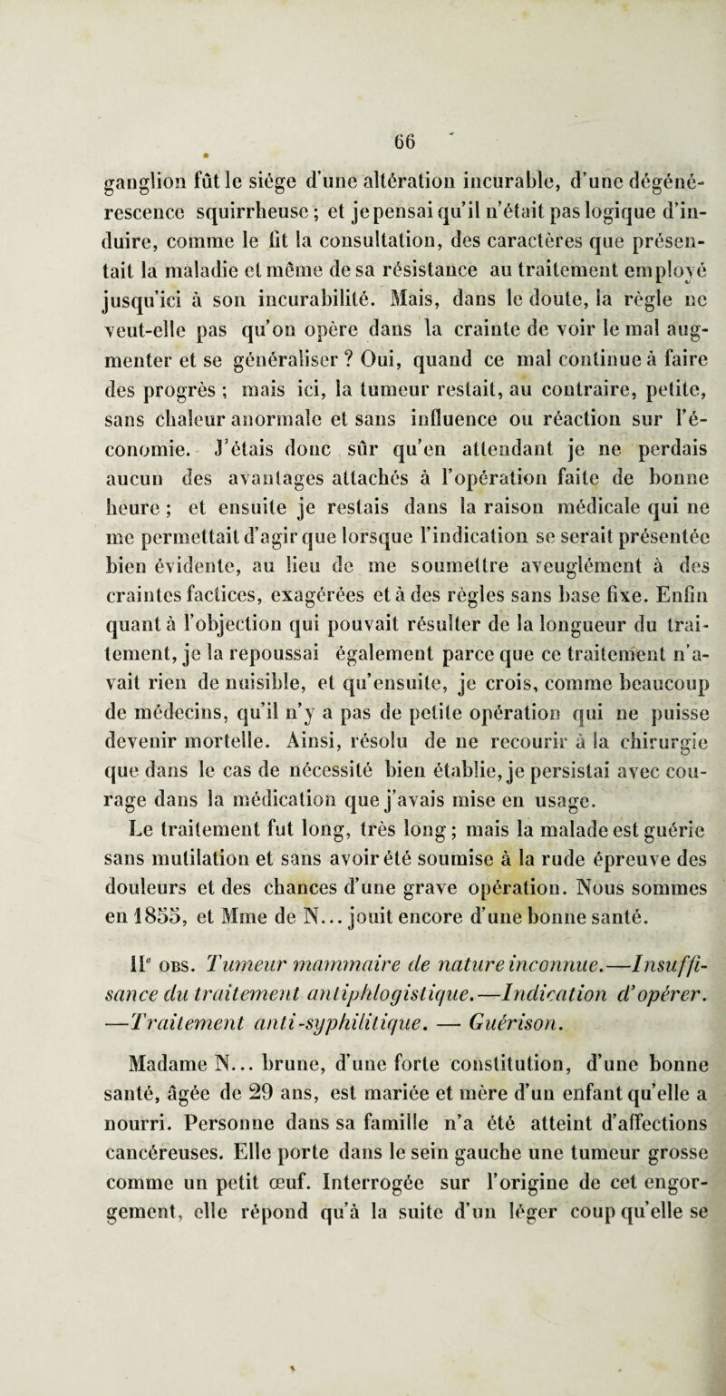 ganglion fût le siège d’une altération incurable, d’une dégéné¬ rescence squirrheuse ; et je pensai qu’il n’était pas logique d’in¬ duire, comme le Ht la consultation, des caractères que présen¬ tait la maladie et même de sa résistance au traitement employé jusqu’ici à son incurabilité. Mais, dans le doute, la règle ne veut-elle pas qu’on opère dans la crainte de voir le mal aug¬ menter et se généraliser ? Oui, quand ce mal continue à faire des progrès ; mais ici, la tumeur restait, au contraire, petite, sans chaleur anormale et sans influence ou réaction sur l’é¬ conomie. - J’étais donc sûr qu’en attendant je ne perdais aucun des avaniages attachés à l’opération faite de bonne heure ; et ensuite je restais dans la raison médicale qui ne me permettait d’agir que lorsque l’indication se serait présentée bien évidente, au lieu de me soumettre aveuglément à des craintes factices, exagérées et à des règles sans base fixe. Enfin quant à l’objection qui pouvait résulter de la longueur du trai¬ tement, je la repoussai également parce que ce traitement n'a¬ vait rien de nuisible, et qu’ensuite, je crois, comme beaucoup de médecins, qu’il n’y a pas de petite opération qui ne puisse devenir mortelle. Ainsi, résolu de ne recourir à la chirurgie que dans le cas de nécessité bien établie, je persistai avec cou¬ rage dans la médication que j’avais mise en usage. Le traitement fut long, très long; mais la malade est guérie sans mutilation et sans avoir été soumise à la rude épreuve des douleurs et des chances d’une grave opération. Nous sommes en 1855, et Mme de N... jouit encore d’une bonne santé. iP OBS. Tumeur mammaire de nature inconnue.—Insuffi¬ sance du traitement antiphlogistique.—Indication d'opérer. —Traitemeiit anti-syphilitique. — Guérison. Madame N... brune, d’une forte constitution, d’une bonne santé, âgée de 29 ans, est mariée et mère d’un enfant quelle a nourri. Personne dans sa famille n’a été atteint d’alTections cancéreuses. Elle porte dans le sein gauche une tumeur grosse comme un petit œuf. Interrogée sur l’origine de cet engor¬ gement, elle répond qu’à la suite d’un léger coup quelle se