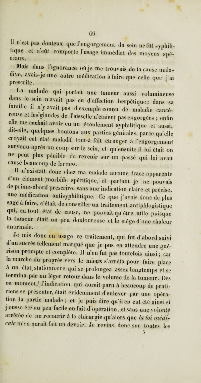 !l 11 est pas douteux que rengoigeiiient du sein ue.frtt svpliili- tique et ii’eùt comporte l'usage immédiat des movens sué- ciaiix. ‘ ^ Mais dans rignorance où je me trouvais de la cause mala¬ dive, avais-je une autre médication à faire que celle que j ai prescrite. La malade qui portait une tumeur aussi volumineuse dans le sein n’avait pas eu d’affection herpétique; dans sa amille il n’y avait pas d’exemple connu de maladie cancé¬ reuse et les glandes de 1 aisselle n’étaient pas engorgées ; enfin e e me cachait avoir eu un écoulement syphilitique et aussi, dit-elle, quelques boulons aux parties génitales, parce qu’elle croyait cet état maladif tout-à-fait étranger à l’engorgement survenu après un coup sur le sein, et qu’ensuite il lui était on ne peut plus pénible de revenir sur un passé qui lui avait causé beaucoup de larmes. ^ Il n’existait donc chez ma malade aucune trace apparente d un élément .morbide spécifique, et partant je ne pouvais de prime-abord prescrire, sans une indication claire et précise, une médication antisyphilitique. Ce que j’avais donc de plus sage à faire, c était de conseiller un traitement antiphlogistique qui, en tout état de cause, no pouvait qu’être utile puisque la tumeur était un peu douloureuse et le siège d’une chaleur anormale. Je mis donc en usage ce traitement, qui fut d’abord suivi d un succès tellement marqué que je pus en attendre une gué¬ rison prompte et complète. Il n’en fut pas toutefois ainsi ; car la marche du progrès vers le mieux s’arrêta pour faire place à un état^ stationnaire qui se prolongea assez longtemps et se termina par un léger retour dans le volume de la tumeur. Dès ce moment,U’indicalion qui aurait paru à beaucoup de prati¬ ciens se présenter, était évidemment d’enlever par une opéra^ tion la partie malade ; et je puis dire qu’il en eut été ainsi si j eusse été un peu facile en fait d’opération, et sans une volonté arrêtée de ne recourir à la chirurgie qu’alors que la loi médi¬ cale m en aurait fait un devoir. Je revins donc sur toutes les