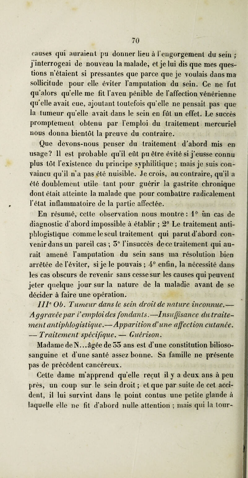 causes qui auraient pu donner lien à l’engorgement du sem ; j’interrogeai de nouveau la malade, et je lui disque mes ques¬ tions n’étaient si pressantes que parce que je voulais dans ma sollicitude pour elle éviter l’amputation du sein. Ce ne fut qu’alors qu’elle me fit l’aveu pénible de l’affection vénérienne qu’elle avait eue, ajoutant toutefois qu’elle ne pensait pas que la tumeur quelle avait dans le sein en fût un effet. Le succès promptement obtenu par l’emploi du traitement mercuriel nous donna bientôt la preuve du contraire. Que devons-nous penser du traitement d’abord mis en usage? 11 est probable qu’il eût pu être évité si j’eusse connu plus tôt l’existence du principe syphilitique ; mais je suis con¬ vaincu qu’il n’a pas été nuisible. Je crois, au contraire, qu’il a été doublement utile tant pour guérir la gastrite chronique dont était atteinte la malade que pour combattre radicalement l’état inflammatoire de la partie affectée. En résumé, cette observation nous montre: 1® iin cas de diagnostic d’abord impossible à établir ; 2® Le traitement anti¬ phlogistique comme le seul traitement qui parut d’abord con¬ venir dans un pareil cas ; 5'* l’insuccès de ce traitement qui au¬ rait amené l’amputation du sein sans ma résolution bien arrêtée de l’éviter, si je le pouvais ; 4® enfin, la nécessité dans les cas obscurs de revenir sans cesse sur les causes qui peuvent jeter quelque jour sur la nature de la maladie avant de se décider à faire une opération. ///® Ob, Tumeur dans le sein droit de nature inconnue.— Aggravée par L’emploi des fondants.—Insuffisance du traite¬ ment antiphlogistique.—Apparition d’une affection cutanée. — Traitement spécifique. — Guérison. Madame de N... âgée de 55 ans est d’une constitution bilioso- sanguine et d’une santé assez bonne. Sa famille ne présente pas de précédent cancéreux. Cette dame m’apprend quelle reçut il y a doux ans à peu près, un coup sur le sein droit ; et que par suite de cet acci¬ dent, il lui survint dans le point contus une petite glande à laquelle elle ne fit d’abord nulle attention ; mais qui la tour-