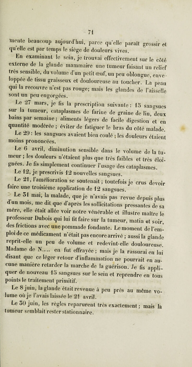 îîicnte beaucoup aujourdliui, parce quelle paraît grossir et quelle est par temps le siège de douleurs vives. En examinant le sein, je trouvai effectivement sur le côté externe de la glande mammaire une tumeur faisant un relief très sensible, du volume d’un petit œuf, un peu oblongue, enve¬ loppée de tissu graisseux et douloureuse au toucher. La peau qui la recouvre n’est pas rouge; mais les glandes de l’aisselle sont un peu engorgées. Le 27 mars, je fis la prescription suivante: 15 sangsues sur la tumeur, cataplasmes do farine de graine de lin deux bains par semaine ; aliments légers de facile digestion’et en quantité modérée ; éviter de fatiguer le bras du côté malade. Le 29 : les sangsues avaient bien coulé ; les douleurs étaient moins prononcées. Le 6 avril, diminution sensible dans le volume de la tu- meur ; les douleurs n’étaient plus que très faibles et très éloi^ gnees. Je fis simplement continuer l’usage des cataplasmes. Le 12, je prescrivis 12 nouvelles sangsues. Le 21, l’amélioration se soutenait ; toutefois je crus devoir faire une troisième application de 12 sangsues. ^ Le 51 mai, la malade, que je n’avais pas revue depuis plus d un mois, me dit que d’après les sollicitations pressantes de sa mère, elle était allée voir notre vénérable et illustre maître le professeur Dubois qui lui fît faire sur la tumeur, matin et soir, des frictions avec une pommade fondante. Le moment de l’em¬ ploi de ce médicament n’était pas encore arrivé ; aussi la glande reprit-elle un peu de volume et redevint-elle douloureuse. Madame de N.... en fut effrayée; mais je la rassurai en lui disant que ce léger retour d’inflammation ne pourrait en au¬ cune manière retarder la marche de la guérison. Je fis appli¬ quer de nouveau sangsues sur le sein et reprendre en tous points le traitement primitif. Le 8 juin, la glande était revenue à peu près au même vo¬ lume où je l’avais laissée le 2î avril. Le 50 juin, les règles reparurent très exactement ; mais la tumeur semblait rester stationnaire.