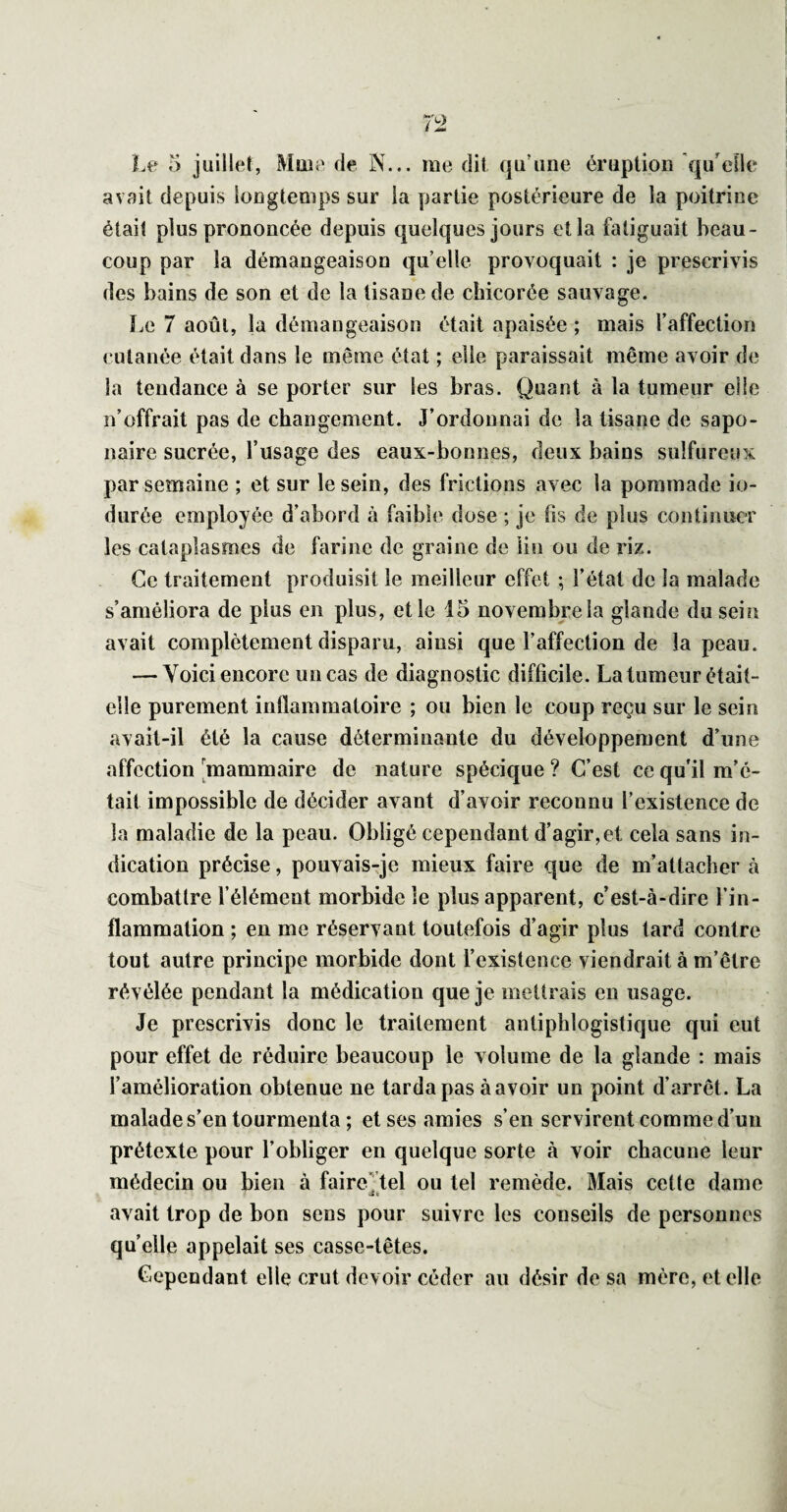 avait depuis longtemps sur la partie postérieure de la poitrine était plus prononcée depuis quelques jours et la fatiguait beau¬ coup par la démangeaison qu elle provoquait : je prescrivis des bains de son et de la tisane de chicorée sauvage. î.e 7 août, la démangeaison était apaisée ; mais l’affection cutanée était dans le même état ; elle paraissait même avoir de la tendance à se porter sur les bras. Quant à la tumeur elle n’offrait pas de changement. J’ordonnai de la tisane de sapo¬ naire sucrée, l’usage des eaux-bonnes, deux bains sulfureux par semaine ; et sur le sein, des frictions avec la pommade in¬ durée employée d’abord à faible dose ; je fis de plus continuer les cataplasmes de farine de graine de lin ou de riz. Ce traitement produisit le meilleur effet ; l’état de la malade s’améliora de plus en plus, et le 15 novembre la glande du sein avait complètement disparu, ainsi que l’affection de la peau. — Voici encore un cas de diagnostic difficile. La tumeur était- elle purement inflammatoire ; ou bien le coup reçu sur le sein avait-il été la cause déterminante du développement d’une affection [mammaire de nature spécique ? C’est ce qu'il m’é¬ tait impossible de décider avant d’avoir reconnu l’existence de la maladie de la peau. Obligé cependant d’agir,et cela sans in¬ dication précise, pouvais-je mieux faire que de m’attacher à combattre l’élément morbide le plus apparent, c’est-à-dire l’in¬ flammation ; en me réservant toutefois d’agir plus tard contre tout autre principe morbide dont l’existence viendrait à m’être révélée pendant la médication que je mettrais en usage. Je prescrivis donc le traitement antiphlogistique qui eut pour effet de réduire beaucoup le volume de la glande : mais l’amélioration obtenue ne tarda pas à avoir un point d’arrêt. La malade s’en tourmenta ; et ses amies s’en servirent comme d’un prétexte pour l’obliger en quelque sorte à voir chacune leur médecin ou bien à faire’’tel ou tel remède. Mais cette dame avait trop de bon sens pour suivre les conseils de personnes quelle appelait ses casse-têtes. Cependant elle crut devoir céder au désir de sa mère, et elle