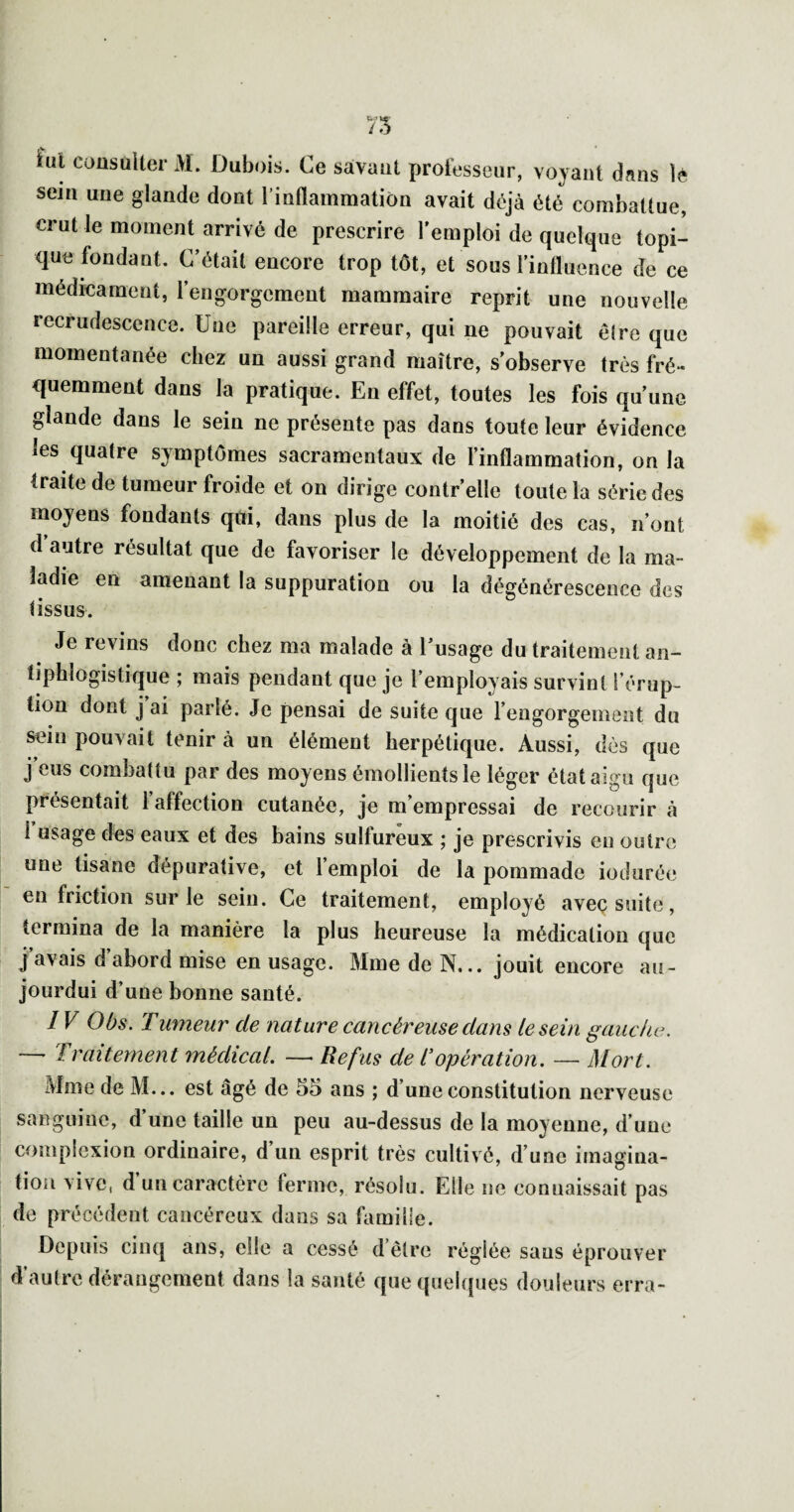 iul coüsuUer M. Dubois. Ce savant prolesseur, voyant dans lé sein une glande dont l’inflammation avait déjà été combattue, crut le moment arrivé de prescrire l’emploi de quelque topi¬ que fondant. C’était encore trop tôt, et sous l’influence de ce médieament, rengorgcment mammaire reprit une nouvelle recrudescence. Une pareille erreur, qui ne pouvait être que momentanée chez un aussi grand maître, s'observe très fré¬ quemment dans la pratique. En effet, toutes les fois qu’une glande dans le sein ne présente pas dans toute leur évidence les quatre symptômes sacramentaux de l’inflammation, on la traite de tumeur froide et on dirige contr’elle toute la série des moyens fondants qui, dans plus de la moitié des cas, n’ont d autre résultat que de favoriser le développement de la ma¬ ladie en amenant la suppuration ou la dégénérescence des tissus. Je revins donc chez ma malade à l’usage du traitement an¬ tiphlogistique ; mais pendant que je l’employais survint l’érup¬ tion dont j ai parlé. Je pensai de suite que l’engorgement du sein pouvait tenir à un élément herpétique. Aussi, dès que j’eus combattu par des moyens émollients le léger état aigu que présentait 1 affection cutanée, je m empressai de recourir à 1 usage des eaux et des bains sulfureux ; je prescrivis en outre une tisane dépurative, et l’emploi de la pommade iodurée en friction sur le sein. Ce traitement, employé aveç suite, termina de la manière la plus heureuse la médication que j avais d abord mise en usage. Mme de N... jouit encore au- jourdui d’une bonne santé. IV Obs. Tumeur de nature cancéreuse dans le sein gauche. —' Traitement médical. —- Refus de l'opération. — Mort. iMmede M... est âgé de 55 ans ; d’une constitution nerveuse sanguine, d’une taille un peu au-dessus de la moyenne, d’une complexion ordinaire, d un esprit très cultivé, d’une imagina¬ tion vive, d un caractère ferme, résolu. Elle ne connaissait pas de précédent cancéreux dans sa himilie. Depuis cinq ans, elle a cessé d’être réglée sans éprouver d’autre dérangement dans la santé que quehpies douleurs erra-