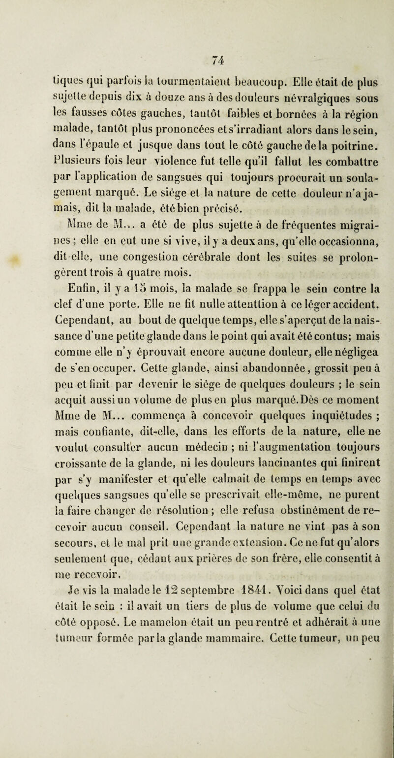 tiques qui parfois ia tourmentaient beaucoup. Elle était de plus sujelte depuis dix à douze ans à des douleurs névralgiques sous les fausses côtes gauches, tantôt faibles et bornées à la région malade, tantôt plus prononcées et s’irradiant alors dans le sein, dans l’épaule et jusque dans tout le côté gauche de la poitrine. Plusieurs fois leur violence fut telle qu’il fallut les combattre par l’application de sangsues qui toujours procurait un soula¬ gement marqué. Le siège et la nature de cette douleur n’a ja¬ mais, dit la malade, été bien précisé. Mme de M... a été de plus sujette à de fréquentes migrai¬ nes ; elle en eut une si vive, il y a deux ans, qu’elle occasionna, dit-elle, une congestion cérébrale dont les suites se prolon¬ gèrent trois à quatre mois. EnGn, il y a 15 mois, la malade se frappa le sein contre la clef d’une porte. Elle ne fit nulle attenttion à ce léger accident. Cependant, au bout de quelque temps, elle s’aperçut de la nais¬ sance d’une petite glande dans le point qui avait été contus; mais comme elle n’y éprouvait encore aucune douleur, elle négligea de s’en occuper. Cette glande, ainsi abandonnée, grossit peu à peu et finit par devenir le siège de quelques douleurs ; le sein acquit aussi un volume de plus en plus marqué. Dès ce moment Mme de M... commença â concevoir quelques inquiétudes ; mais confiante, dit-elle, dans les efforts de la nature, elle ne voulut consulter aucun médecin ; ni l’augmentation toujours croissante de la glande, ni les douleurs lancinantes qui finirent par s’y manifester et quelle calmait de temps en temps avec quelques sangsues qu’elle se prescrivait elle-meme, ne purent la faire changer de résolution ; elle refusa obstinément de re¬ cevoir aucun conseil. Cependant la nature ne vint pas à son secours, et le mal prit une grande extension. Ce ne fut qu’alors seulement que, cédant aux prières de son frère, elle consentit à me recevoir. Je vis la malade le 12 septembre 1841. Voici dans quel état était le sein : il avait un tiers de plus de volume que celui du côté opposé. Le mamelon était un peu rentré et adhérait à une tumeur formée parla glande mammaire. Cette tumeur, un peu