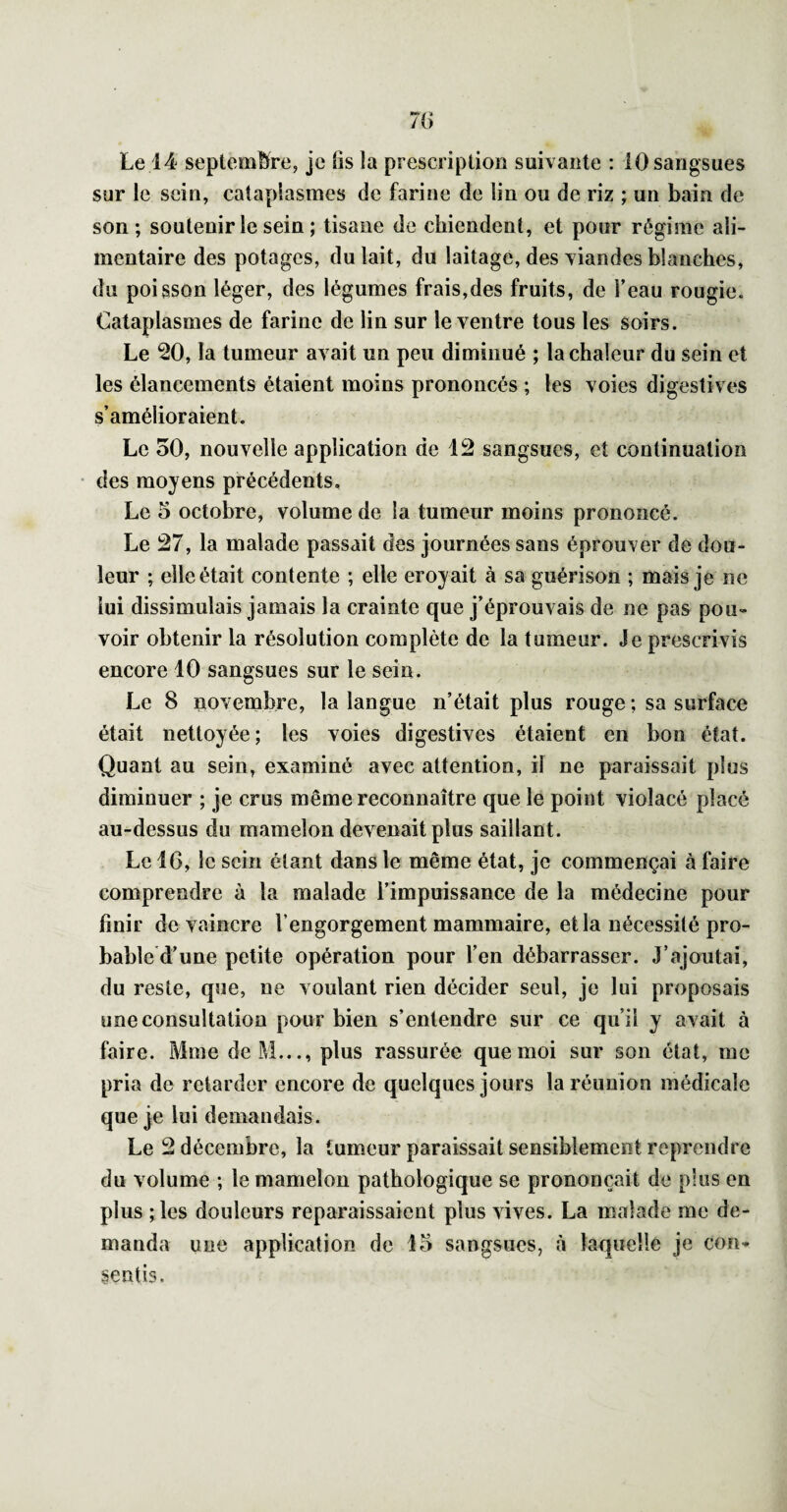 Le 14 septembre, je üs la prescription suivante : 10 sangsues sur le sein, cataplasmes de farine de lin ou de riz ; un bain de son; soutenir le sein ; tisane de chiendent, et pour régime ali¬ mentaire des potages, du lait, du laitage, des viandes blanches, du poisson léger, des légumes frais,des fruits, de l’eau rougie. Cataplasmes de farine de lin sur le ventre tous les soirs. Le 20, la tumeur avait un peu diminué ; la chaleur du sein et les élancements étaient moins prononcés ; les voies digestives s’amélioraient. Le 50, nouvelle application de 12 sangsues, et continuation des moyens précédents. Le 5 octobre, volume de la tumeur moins prononcé. Le 27, la malade passait des journées sans éprouver de dou¬ leur ; elle était contente ; elle croyait à sa guérison ; mais je ne lui dissimulais jamais la crainte que j’éprouvais de ne pas pou¬ voir obtenir la résolution complète de la tumeur. Je prescrivis encore 10 sangsues sur le sein. Le 8 novembre, la langue n’était plus rouge ; sa surface était nettoyée ; les voies digestives étaient en bon état. Quant au sein, examiné avec attention, il ne paraissait plus diminuer ; je crus même reconnaître que le point violacé placé au-dessus du mamelon devenait plus saillant. Le 16, le sein étant dans le même état, je commençai à faire comprendre à la malade l’impuissance de la médecine pour finir de vaincre l’engorgement mammaire, et la nécessité pro¬ bable d’une petite opération pour l’en débarrasser. J’ajoutai, du reste, que, ne voulant rien décider seul, je lui proposais une consultation pour bien s’entendre sur ce qu’il y avait à faire. Mme deM..., plus rassurée que moi sur son état, me pria de retarder encore de quelques jours la réunion médicale que je lui demandais. Le 2 décembre, la tumeur paraissait sensiblement reprendre du volume ; le mamelon pathologique se prononçait de plus en plus ;les douleurs reparaissaient plus vives. La malade me de¬ manda une application de 15 sangsues, à laquelle je con¬ sentis.