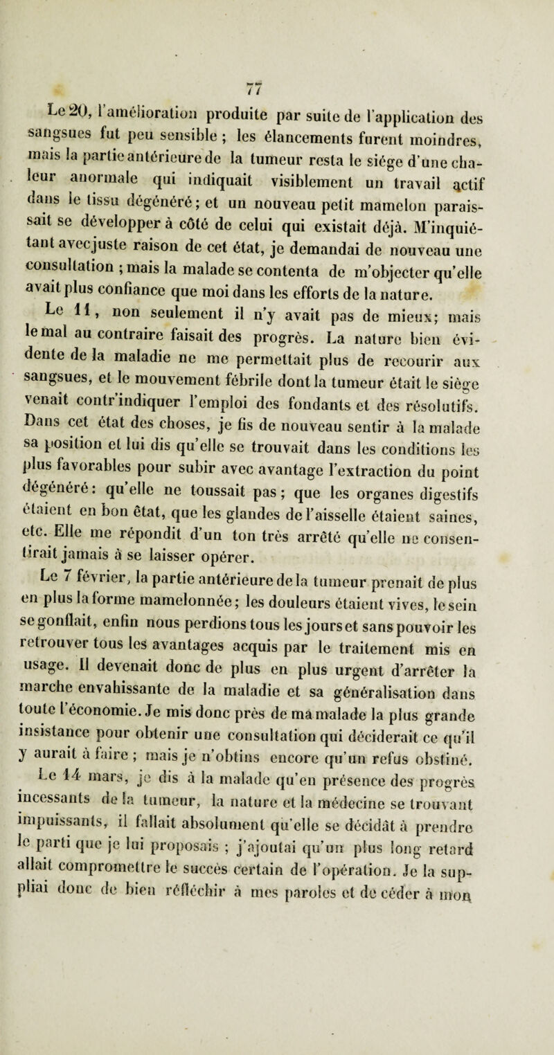 Le ^0, raméiioratioîi produite par suite de l’applicatioa des sangsues fut peu sensible ; les élancements furent moindres, mais la partie antérieure de la tumeur resta le siège d’une cha¬ leur anormale qui indiquait visiblement un travail 4ctif dans le tissu dégénéré; et un nouveau petit mamelon parais¬ sait se développer à côté de celui qui existait déjà. M’inquié¬ tant avecjuste raison de cet état, je demandai de nouveau une consultation ; mais la malade se contenta de m’objecter qu’elle avait plus confiance que moi dans les efforts de la nature. Le 11, non seulement il n’y avait pas de mieux; mais le mal au contraire faisait des progrès. La nature bien évi¬ dente de la maladie ne me permettait plus de recourir aux sangsues, et le mouvement fébrile dont la tumeur était le siège venait contr indiquer 1 emploi des fondants et des résolutifs. Dans cet état des choses, je fis de nouveau sentir à la malade sa position et lui dis qu elle se trouvait dans les conditions les plus favorables pour subir avec avantage l’extraction du point dégénéré : qu elle ne toussait pas ; que les organes digestifs étaient en bon état, que les glandes de l’aisselle étaient saines, etc. Elle me répondit d un ton très arrêté qu’elle ne consen¬ tirait jamais à se laisser opérer. Le / février, la partie antérieure delà tumeur prenait de plus en plus la forme mamelonnée; les douleurs étaient vives, le sein se gonflait, enfin nous perdions tous les jours et sans pouvoir les retrouver tous les avantages acquis par le traitement mis en usage, il devenait donc de plus en plus urgent d’arrêter la marche envahissante de la maladie et sa généralisation dans toute l économie. Je mis donc près de ma malade la plus grande insistance pour obtenir une consultation qui déciderait ce qu’il y aurait à faire ; mais je n’obtins encore qu’un refus obstiné. Le 14 mais, je dis à la malade qu eu présence des progrès incessants de la tumeur, la nature et la médecine se trouvant impuissants, il fallait absolument qu elle se décidât à prendre le parti que je lui proposais ; j’ajoutai qu’un plus long retard allait compromettre le succès certain de l’opération. Je la sup¬ pliai donc de bien réfléchir à mes paroles et de céder à mor\