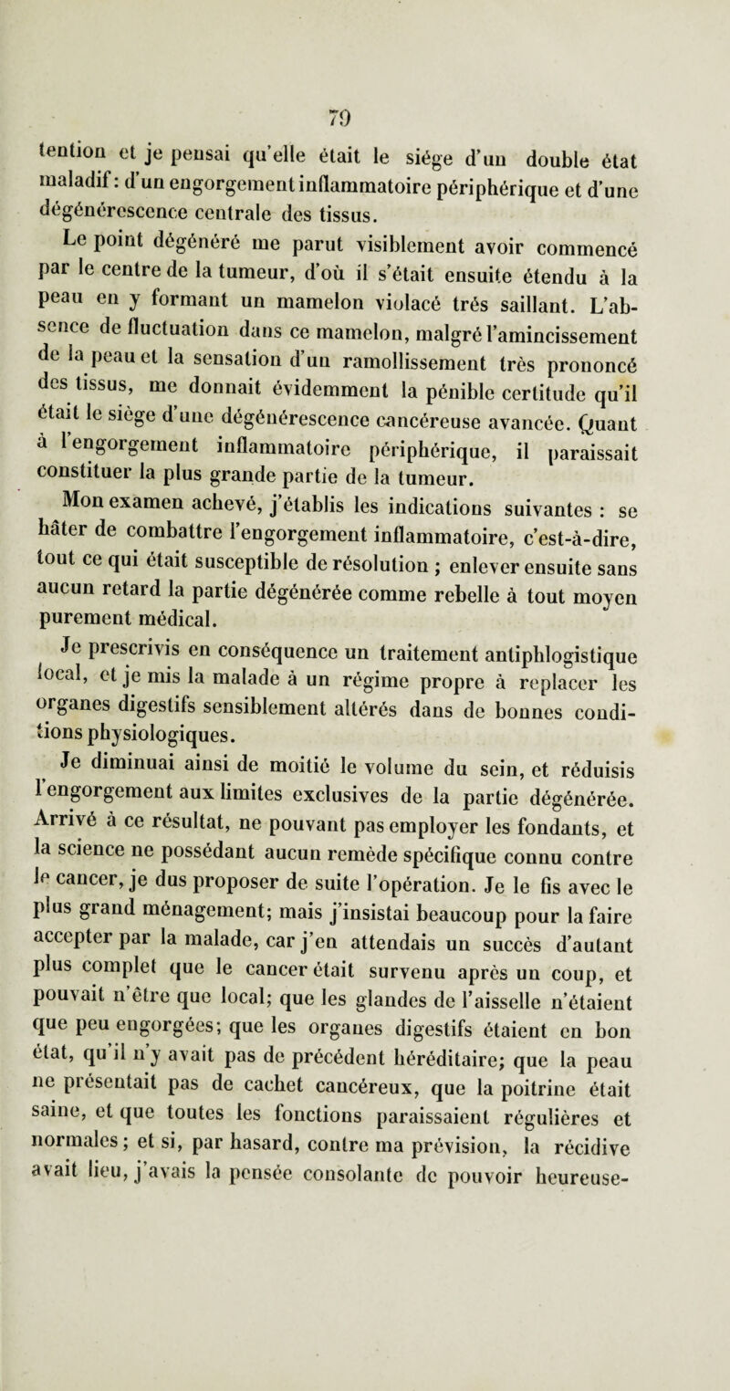 70 tention et je peusai quelle était le siège d’uu double état maladif: d’un engorgement inflammatoire périphérique et d'une dégénérescence centrale des tissus. Le point dégénéré me parut visiblement avoir commencé par le centre de la tumeur, d’où il s'était ensuite étendu à la peau en y formant un mamelon violacé très saillant. L’ab¬ sence de fluctuation dans ce mamelon, malgré l'amincissement de la peau et la sensation d’un ramollissement très prononcé des tissus, me donnait évidemment la pénible certitude qu’il était le siège d une dégénérescence cancéreuse avancée. Quant à 1 engorgement inflammatoire périphérique, il paraissait constituer la plus grande partie de la tumeur. Mon examen achevé, j établis les indications suivantes : se hâter de combattre l’engorgement inflammatoire, c’est-à-dire, tout ce qui était susceptible de résolution ; enlever ensuite sans aucun retard la partie dégénérée comme rebelle à tout moyen purement médical. Je prescrivis en conséquence un traitement antiphlogistique local, et je mis la malade à un régime propre à replacer les organes digestifs sensiblement altérés dans de bonnes condi¬ tions physiologiques. Je diminuai ainsi de moitié le volume du sein, et réduisis 1 engorgement aux limites exclusives de la partie dégénérée. Arrivé à ce résultat, ne pouvant pas employer les fondants, et la science ne possédant aucun remède spécifique connu contre le cancer, je dus proposer de suite l’opération. Je le fis avec le plus grand ménagement; mais j’insistai beaucoup pour la faire accepter par la malade, car j’en attendais un succès d’autant plus complet que le cancer était survenu après un coup, et pouvait n’être que local; que les glandes de l’aisselle n’étaient que peu engorgées; que les organes digestifs étaient en bon état, qu il n y avait pas de précédent héréditaire; que la peau ne présentait pas de cachet cancéreux, que la poitrine était saine, et que toutes les fonctions paraissaient régulières et normales; et si, par hasard, contre ma prévision, la récidive avait lieu, j avais la pensée consolante de pouvoir heureuse-