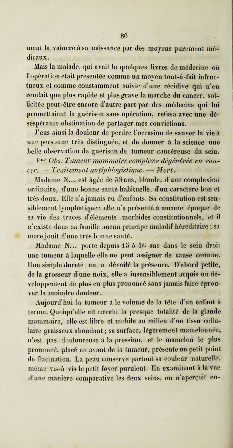 meut la vaincre à sa naissance par des moyens purement mé¬ dicaux. Mais la malade, qui avait lu quelques livres de médecine où l’opération était présentée comme un moyen tout-à-fait infruc¬ tueux et comme constamment suivie d’une récidive qui n’en rendait que plus rapide et plus grave la marche du cancer, sol¬ licitée peut-être encore d’autre part par des médecins qui lui promettaient la guérison sans opération, refusa avec une dé¬ sespérante obstination de partager mes convictions. J’eus ainsi la douleur de perdre l’occasion de sauver la vie à une personne très distinguée, et de donner à la science une belle observation de guérison de tumeur cancéreuse du sein. |/me TumeAir mammaire complexe dégénérée en can¬ cer. ■— Traitement antiphlogistique. — Mort. Madame N... est âgée de 58ans, blonde, d’une complexion ordinaire, d’une bonne santé habituelle, d’un caractère bon et très doux. Elle n’a jamais eu d’enfants. Sa constitution est sen¬ siblement lymphatique ; elle n’a présenté à aucune époque de sa vie des traces d’éléments morbides constitutionnels, et il n’existe dans sa famille aucun principe maladif héréditaire ; sa mère jouit d’une très bonne santé. Madame N... porte depuis 15 à 16 ans dans le sein droit une tumeur à laquelle elle ne peut assigner de cause connue. Une simple dureté en a dévoilé la présence. D’abord petite, de la grosseur d’une noix, elle a insensiblement acquis un dé- veloppenient de plus en plus prononcé sans jamais faire éprou¬ ver la moindre douleur. Aujourd’hui la tumeur a le volume de la tête d’un enfant à terme. Quoiqu’elle ait envahi la presque totalité de la glande mammaire, elle est libre et mobile au milieu d’un tissu cellu¬ laire graisseux abondant ; sa surface, légèrement mamelonnée, n’est pas douloureuse à la pression, et le mamelon le plus prononcé, placé en avant de la tumeur, présente un petit point de fluctuation. La peau conserve partout sa couleur naturelle, même vis-à-vis le petit foyer purulent. En examinant à la vue d’une manière comparative les deux seins, on n’aperçoit en-
