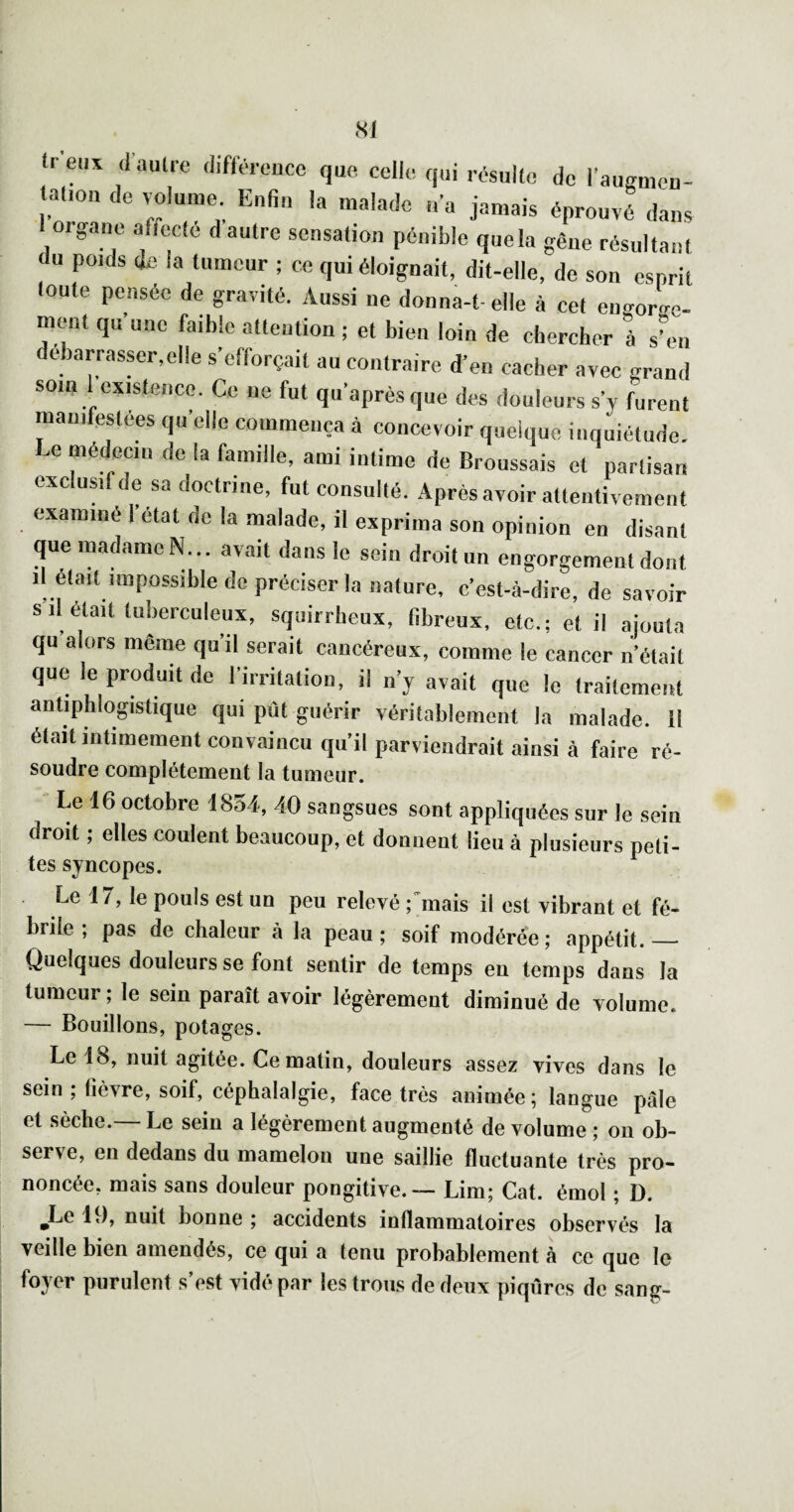 SI tr eux (l’aulre différcuce que celle qui résulte de l’augmeu- tafon de volume Enfiu la malade „a jamais éprouvé dans 1 organe affecté d autre sensation pénible quela gêne résultant du poids de la tumeur ; ce qui éloignait, dit-elle, de son esprit toute pensée de gravité. Aussi ne donna-t-elle à cet emTorge- ment qu’une faible attention ; et bien loin de chercher 1 s’en debarrasser,clle s’efforçait au contraire d’en cacher avec grand soin 1 esistenco. Ce ne fut qu’aprèsque des douleurs s’y furent manifestées qu’elle commença à concevoir quelque inquiétude. Le médecin de la famille, ami intime de Broussais et partisan exc usi e sa doctrine, fut consulté. Après avoir attentivement examiné 1 état de la malade, il exprima son opinion en disant que madame N... avait dans le sein droit un engorgement dont il était impossible de préciser la nature, c’est-à-dire, de savoir s il était tuberculeux, squirrheux, fibreux, etc.; et il ajouta qu alors même quil serait cancéreux, comme le cancer n’était que le produit de l’irritation, il n’y avait que le traitement antiphlogistique qui pût guérir véritablement la malade. Il était intimement convaincu qu’il parviendrait ainsi à faire ré- soudre complètement la tumeur. Le 16 octobre 1854, 40 sangsues sont appliquées sur le sein droit ; elles coulent beaucoup, et donnent lieu à plusieurs peti- tes syncopes. Le 17, le pouls est un peu relevé ;mais il est vibrant et fé- brile; pas de chaleur à la peau; soif modérée; appétit.— Quelques douleurs se font sentir de temps en temps dans la tumeur ; le sein paraît avoir légèrement diminué de volume. — Bouillons, potages. Le 18, nuit agitée. Ce matin, douleurs assez vives dans le sein; lièvre, soif, céphalalgie, face très animée; langue pâle et sèche.— Le sein a légèrement augmenté de volume ; ou ob¬ serve, en dedans du mamelon une saillie fluctuante très pro¬ noncée, mais sans douleur pongitive.— Lim; Cat. émoi ; D. ^Le 19, nuit bonne ; accidents inflammatoires observés la veille bien amendés, ce (|ui a tenu probablement à ce t|ue le foyer purulent s’est vidé par les trous de deux piqûres de sang-