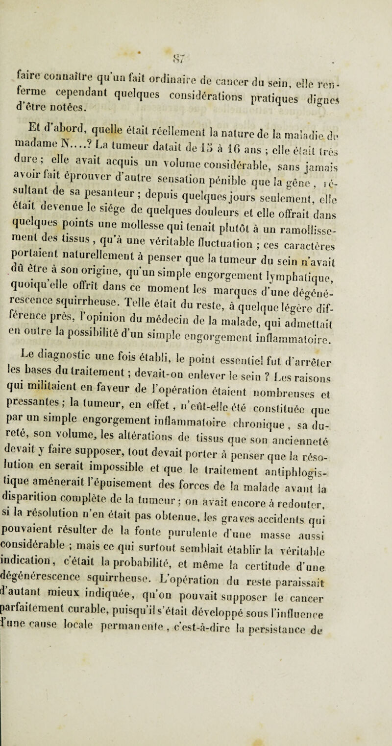 <S7 faire couuaîlre qu'un fait ordinaire <le cancer ,lu sein, elle ron- erme cependant quelques considérations pratiques di<^nes Et d abord, quelle était réellement la nature de ia maiadi.' d- madame N....? La tumeur datait de 15 à 16 ans ; elle était très dure ; elle avait acquis un volume considérable, sans jamais avoir fait éprouver d’autre sensation pénible que la gène , , é- su ant ce sa pesanteur; depuis quelques jours seulement, elle ctai uevenue le siège de quelques douleurs et elle offrait dans quelques points une mollesse qui tenait plutôt à un ramollissc- raent des tissus , qu’à une véritable fluctuation ; ces caractères portaient naturellement à penser que la tumeur du sein n’avait U être a son origine, qu’un simple engorgement lymphatique, quoiqu elle offrit dans ce moment les marques d’une déo-éné- resccnce squirrheuse. Telle était du reste, à quelque légère dif¬ férence près, l’opinion du médecin de la malade, qui admettait en outre la possibilité d’un simple engorgement inflammatoire. Le diagnostic une fois établi, le point essentiel fut d’arrêter les bases du traitement ; devait-on enlever le sein ? Les raisons qui militaient en faveur de l’opération étaient nombreuses et pressantes ; la tumeur, en effet, n’ei'it-elle été constituée que par un simple engorgement inflammatoire chronique , sa du¬ reté, son volume, les altérations de tissus que son ancienneté devait y faire supposer, tout devait porter à penser que la réso¬ lution en serait impossible et que le traitement antiphlogis¬ tique amènerait l’épuisement des forces de la malade avant la disparition complète de la tumeur ; on avait encore à redouter, SI la résolution n’en était pas obtenue, les graves accidents qui pouvaient résulter de la fonte purulente d’une masse aussi considérable ; mais ce qui surtout semblait établir la véritable indication, c’était la probabilité, et même la certitude d’une dégénérescence squirrheuse. L’opération du reste paraissait d’autant mieux indiquée, qu’on pouvait supposer le cancer parfaitement curable, puisqu’il s’était développé sous riiiflueiice d’une cause locale permanente , c’est-à-dire la persistance de