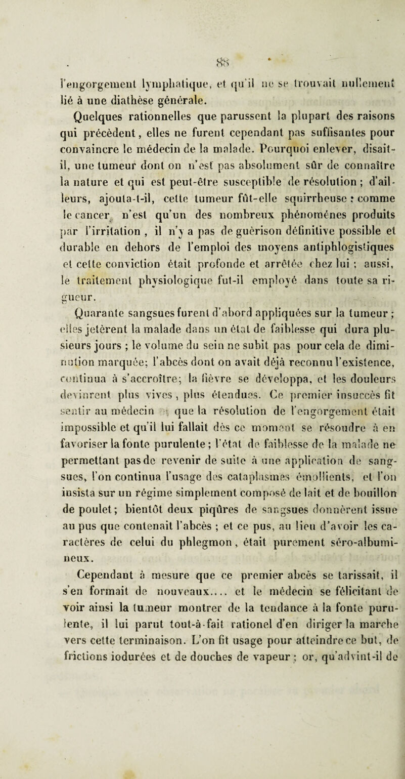 rf*ngorgcment lymphatique, et qu’il ne se trouvait üulleiuent lié à une diathèse générale. Quelques rationnelles que parussent la plupart des raisons qui précèdent, elles ne furent cependant pas suffisantes pour convaincre le médecin de la malade. Pourquoi enlever, disait- il, une tumeur dont on n’est pas absolument sûr de connaître la nature et qui est peut-être susceptible de résolution ; d’ail¬ leurs, ajouta-t-il, celte tumeur fût-elle squirrheuse : comme le cancer^ n’est qu’un des nombreux phénomènes produits par l’irritation , il n’y a pas de guérison définitive possible et durable en dehors de l’emploi des moyens antiphlogistiques et cette conviction était profonde et arrêtée chez lui ; aussi, le traitement physiologiqiîe fut-il employé dans toute sa ri¬ gueur. Quarante sangsues furent d’abord appliquées sur la tumeur ; elles jetèrent la malade dans un état de faiblesse qui dura plu¬ sieurs jours ; le volume du sein ne subit pas pour cela de dimi¬ nution marquée; l’abcès dont on avait déjà reconnu l’existence, continua à s’accroître; la fièvre se développa, et les douleurs devinrent plus vives , pins étendues. Ce premier insuccès fit sentir au médecin • que la résolution de l’engorgement était impossible et qu’il lui fallait dès ce moment se résoudre à en favoriser la fonte purulente; l’état de faiblesse de la malade ne permettant pas de revenir de suite à une application de sang¬ sues, l’on continua l’usage des cataplasmes émollients, et l’on insista sur un régime simplement composé de lait et de bouillon de poulet; bientôt deux piqûres de sackgsues donnèrent issue au pus que contenait l’abcès ; et ce pus, au lieu d’avoir les ca¬ ractères de celui du phlegmon, était purement séro-albumi- neux. Cependant à mesure que ce premier abcès se tarissait, il s’en formait de nouveaux.... et le médecin se félicitant de voir ainsi la tUxneur montrer de la tendance à la fonte puru¬ lente, il lui parut tout-à-fait rationel d’en diriger la marche vers cette terminaison. L’on fit usage pour atteindre ce but, de frictions iodurées et de douches de vapeur : or, qu’advint-il de