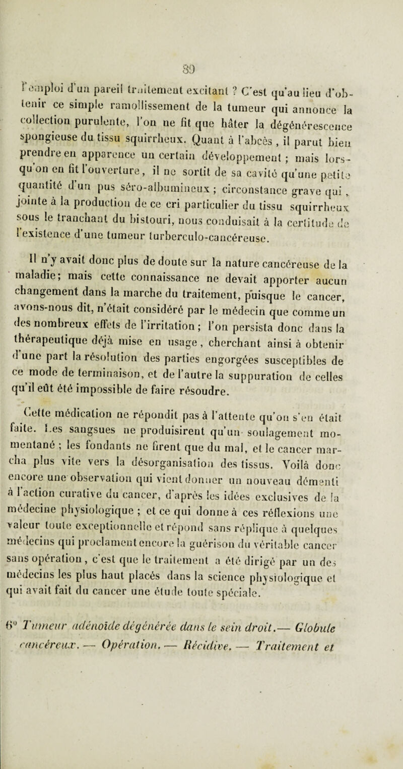 39 Toiiiploi d'uji pareil triiitemeut excitant ? C’est qu’au lieu d’ul)- lenii ce simple ramollissement de la tumeur qui annonce la collection purulente, l’on ne fit que hâter la dégénérescence spongieuse du tissu squirrheux. Quant à l’abcès , il parut bien prendre eu apparence un certain développement; mais lors^ qu’on en fit l’ouverture, il ne sortit de sa cavité qu’une petite quantité d un pus séro-alhumineux ; circonstance grave qui , jointe à la production de ce cri particulier du tissu squirrheux sous le tranchant du bistouri, nous conduisait à la certitude de l’existence d’une tumeur turberculo-cancéreuse. Il n’y avait donc plus de doute sur la nature cancéreuse de la maladie; mais cette connaissance ne devait apporter aucun changement dans la marche du traitement, puisque le cancer, avons-nous dit, n’était considéré par le médecin que comme un des nombreux effets de l’irritation; l’on persista donc dans la thérapeutique déjà mise en usage, cherchant ainsi à obtenir d une part la résolution des parties engorgées susceptibles de ce mode de terminaison, et de l’autre la suppuration de celles qu’il eût été impossible de faire résoudre. Cette médication ne répondit pas à l’attente qu’on s’en était faite, [.es sangsues ne produisirent qu’un- soulagement mo¬ mentané ; les tondants ne firent que du mai, et le cancer mar¬ cha plus vite vers la désorganisation des tissus. Voilà donc encore une observation qui vient donner un nouveau démenti à l’action curative du cancer, d'après les idées exclusives de fa médecine physiologique ; et ce qui donne à ces réfiexions une valeur toute exceptionnelle et répond sans réplique à quelques médecins qui proclament encore la guérison du véritable cancer sans opération , c est que le traitement a été dirigé par un des médecins les plus haut placés dans la science physiologique el qui avait fait du cancer une étude toute spéciale. 6^ Tumeur adénoicle dégénérée dans le sein droit.— Globule raneéreuiv. — Opération. — Récidive. — Traitement et