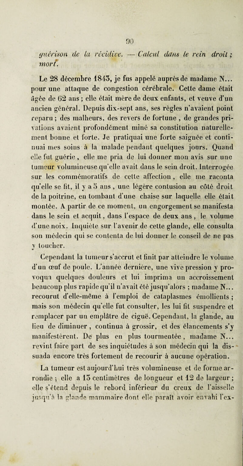 00 ijnérisoa de la récidive, morî. — Calcul dans le rein droit ; Le 28 décembre 1845, je fus appelé auprès de madame N... pour une attaque de congestion cérébrale. Cette dame était âgée de 62 ans ; elle était mère de deux enfants, et veuve d’un ancien général. Depuis dix-sept ans, ses règles n’avaient point reparu ; des malheurs, des revers de fortune , de grandes pri¬ vations avaient profondément miné sa constitution naturelle¬ ment bonne et forte. Je pratiquai une forte saignée et conti¬ nuai mes soins à la malade pendant quelques jours. Quand elle fut guérie , elle me pria de lui donner mon avis sur une tumeur volumineuse qu’elle avait dans le sein droit. Interrogée sur les commémoratifs de celte affection , elle me raconta quelle se ht, il y ao ans , une légère contusion au côté droit de la poitrine, en tombant d’une chaise sur laquelle elle était montée. A partir de ce moment, un engorgement se manifesta dans le sein et acquit, dans l’espace de deux ans , le volume d’une noix. Inquiète sur l’avenir de cette glande, elle consulta son médecin qui se contenta de lui donner le conseil de ne pas y toucher. Cependant la tumeur s’accrut et huit par atteindre le volume d’un œuf de poule. L’année dernière, une vive pression y pro¬ voqua quelques douleurs et lui imprima un accroissement beaucoup plus rapide qu’il n’avait été jusqu’alors ; madame N... recourut d’elle-mcme à l’emploi de cataplasmes émollients ; mais son médecin quelle fut consulter, les lui ht suspendre et remplacer par un emplâtre de ciguë. Cependant, la glande, au lieu de diminuer , continua à grossir, et des élancements s’y manifestèrent. De plus en plus tourmentée, madame N... revint faire part de ses inquiétudes à son médecin qui la dis¬ suada encore très fortement de recourir à aucune opération. La tumeur est aujourd’hui très volumineuse et de forme ar¬ rondie \ elle a 15 centimètres de longueur et 12 de largeur ; elle s’étend depuis le rebord inférieur du creux de l’aisselle jusqu’à la glande mammaire dont elle paraît avoir envahi l’cx-